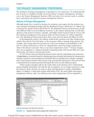 THE PROJECT MANAGEMENT PROFESSION
The profession of project management is growing at a very rapid pace. To understand this
line of work, it is helpful to briefly review the history of project management, introduce
you to the Project Management Institute (PMI) and some of its services (such as certifica-
tion), and discuss the growth in project management software.
History of Project Management
Although people have worked on projects for centuries, most agree that the modern con-
cept of project management began with the Manhattan Project, which the U.S. military led
to develop the atomic bomb in World War II. The Manhattan Project involved many people
with different skills at several different locations. It also clearly separated the overall man-
agement of the project’s mission, schedule, and budget under General Leslie R. Groves and
the technical management of the project under the lead scientist, Dr. Robert Oppenhei-
mer. The Manhattan Project lasted about three years and cost almost $2 billion in 1946.
In developing the project, the military realized that scientists and other technical spe-
cialists often did not have the desire or the necessary skills to manage large projects. For
example, after being asked several times for each team member’s responsibilities at the
new Los Alamos laboratory in 1943, Dr. Oppenheimer tossed the project organization
chart at his director and said, “Here’s your damn organization chart.”30
Project manage-
ment was recognized as a distinct discipline requiring people with special skills and, more
importantly, the desire to lead project teams.
In 1917, Henry Gantt developed the famous Gantt chart for scheduling work in factories.
A Gantt chart is a standard format for displaying project schedule information by listing project
activities and their corresponding start and finish dates in calendar form. Initially, managers
drew Gantt charts by hand to show project tasks and schedule information. This tool provided
a standard format for planning and reviewing all the work on early military projects.
Today’s project managers still use the Gantt chart as the primary tool to communicate
project schedule information, but with the aid of computers, it is no longer necessary to draw
the charts by hand, and they are easier to share and disseminate to project stakeholders.
Figure 1-6 displays a Gantt chart created with Project 2010, the most widely used project
management software today. You will learn more about using Project 2010 in Appendix A.
Used with permission from Microsoft Corporation
FIGURE 1-6 Sample Gantt chart created with Project 2010
26
Chapter 1
Copyright 2012 Cengage Learning. All Rights Reserved. May not be copied, scanned, or duplicated, in whole or in part.
 