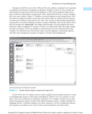 During the Cold War years of the 1950s and ’60s, the military continued to be important
in refining several project management techniques. Members of the U.S. Navy Polaris mis-
sile/submarine project first used network diagrams in 1958. These diagrams helped man-
agers model the relationships among project tasks, which allowed them to create schedules
that were more realistic. Figure 1-7 displays a network diagram created using Project 2010.
Note that the diagram includes arrows that show which tasks are related and the sequence
in which team members must perform the tasks. The concept of determining relationships
among tasks is essential in helping to improve project scheduling. This concept allows you to
find and monitor the critical path—the longest path through a network diagram that deter-
mines the earliest completion of a project. It shows you which tasks affect the target comple-
tion date of a project, and it can change as work proceeds and more information becomes
available. You will learn more about Gantt charts, network diagrams, critical path analysis,
and other time management concepts in Chapter 6, Project Time Management.
By the 1970s, the U.S. military and its civilian suppliers had developed software to assist
in managing large projects. Early project management software was very expensive to pur-
chase, and it ran exclusively on mainframe computers. For example, Artemis was an early
project management software product that helped managers analyze complex schedules for
designing aircraft. A full-time employee was often required to run the complicated software,
and expensive pen plotters were used to draw network diagrams and Gantt charts.
Used with permission from Microsoft Corporation
FIGURE 1-7 Sample network diagram created with Project 2010
27
Introduction to Project Management
Copyright 2012 Cengage Learning. All Rights Reserved. May not be copied, scanned, or duplicated, in whole or in part.
 