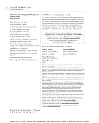 Information Technology Project Management,
Seventh Edition
Kathy Schwalbe
Editorial Director: Erin Joyner
Editor-in-Chief: Joe Sabatino
Sr. Acquisition Editor: Charles McCormick, Jr.
Sr. Project Manager: Kate Mason
Development Editor: Dan Seiter
Editorial Assistant: Anne Merrill
Sr. Brand Manager: Robin LeFevre
Market Development Manager: Jon Monahan
Marketing Coordinator: Mike Saver
Art and Cover Direction, Production
Management, and Composition: PreMediaGlobal
Media Editor: Chris Valentine
Rights Acquisition Director: Audrey Pettengill
Rights Acquisition Specialist, Text and Image:
John Hill
Manufacturing Planner: Julio Esperas
Cover Images: © Redshinestudio/Shutterstock
© 2014 Course Technology, Cengage Learning
ALL RIGHTS RESERVED. No part of this work covered by the copyright
herein may be reproduced, transmitted, stored or used in any form or by
any means—graphic, electronic, or mechanical, including but not limited
to photocopying, recording, scanning, digitizing, taping, Web distribution,
information networks, or information storage and retrieval systems,
except as permitted under Section 107 or 108 of the 1976 United States
Copyright Act—without the prior written permission of the publisher.
For product information and technology assistance, contact
Cengage Learning Customer & Sales Support, 1-800-354-9706.
For permission to use material from this text or product,
submit all requests online at cengage.com/permissions
Further permissions questions can be e-mailed to
permissionrequest@cengage.com
Library of Congress Control Number: 2012946635
Student Edition: Instructor’s Edition:
ISBN-13: 978-1-133-52685-8 ISBN-13: 978-1-133-52687-2
ISBN-10: 1-133-52685-3 ISBN-10: 1-133-52687-X
Course Technology
20 Channel Center Street
Boston, MA 02210
USA
Screenshots for this book were created using Microsoft Project, and were used with
permission from Microsoft.
Microsoft and the Office logo are either registered trademarks or trademarks of Microsoft
Corporation in the United States and/or other countries. Course Technology, a part of Cengage
Learning, is an independent entity from the Microsoft Corporation, and not affiliated with
Microsoft in any manner.
Screenshots from AtTask and MindView Business software are used with permission from
AtTask, Inc. and MatchWare. iPhone, iPad, iPod, and MacBook are registered trademarks of
Apple Inc.
Information pertaining to Northwest Airlines was used with their express permission. No
part of it may be reproduced or used in any form without prior written permission from
Course Technology.
Some material in this book is reprinted from the PMBOK®
Guide, Fifth Edition (©2012 Project
Management Institute, Inc., all rights reserved). This material is used with permission of the
Project Management Institute, Inc., Four Campus Boulevard, Newtown Square, PA 19073-2399,
USA; phone (610) 356-4600; fax (610) 356-4647; Web site www.pmi.org. PMI is the world’s
leading project management association, with more than 380,000 members worldwide.
PMI, PMP, and PMBOK are registered marks of the Project Management Institute, Inc.
Some of the product names and company names used in this book have been used for
identification purposes only and may be trademarks or registered trademarks of their
respective manufacturers and sellers.
Course Technology, a part of Cengage Learning, reserves the right to revise this publication
and make changes from time to time in its content without notice.
Cengage Learning is a leading provider of customized learning solutions with office
locations around the globe, including Singapore, the United Kingdom, Australia, Mexico,
Brazil, and Japan. Locate your local office at: www.cengage.com/global
Cengage Learning products are represented in Canada by Nelson Education, Ltd.
To learn more about Course Technology, visit www.cengage.com/coursetechnology
Purchase any of our products at your local college store or at our preferred
online store www.cengagebrain.com
Printed in the United States of America
1 2 3 4 5 6 7 16 15 14 13 12
Copyright 2012 Cengage Learning. All Rights Reserved. May not be copied, scanned, or duplicated, in whole or in part.
 