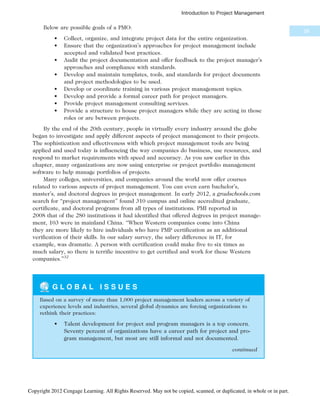 Below are possible goals of a PMO:
• Collect, organize, and integrate project data for the entire organization.
• Ensure that the organization’s approaches for project management include
accepted and validated best practices.
• Audit the project documentation and offer feedback to the project manager’s
approaches and compliance with standards.
• Develop and maintain templates, tools, and standards for project documents
and project methodologies to be used.
• Develop or coordinate training in various project management topics.
• Develop and provide a formal career path for project managers.
• Provide project management consulting services.
• Provide a structure to house project managers while they are acting in those
roles or are between projects.
By the end of the 20th century, people in virtually every industry around the globe
began to investigate and apply different aspects of project management to their projects.
The sophistication and effectiveness with which project management tools are being
applied and used today is influencing the way companies do business, use resources, and
respond to market requirements with speed and accuracy. As you saw earlier in this
chapter, many organizations are now using enterprise or project portfolio management
software to help manage portfolios of projects.
Many colleges, universities, and companies around the world now offer courses
related to various aspects of project management. You can even earn bachelor’s,
master’s, and doctoral degrees in project management. In early 2012, a gradschools.com
search for “project management” found 310 campus and online accredited graduate,
certificate, and doctoral programs from all types of institutions. PMI reported in
2008 that of the 280 institutions it had identified that offered degrees in project manage-
ment, 103 were in mainland China. “When Western companies come into China
they are more likely to hire individuals who have PMP certification as an additional
verification of their skills. In our salary survey, the salary difference in IT, for
example, was dramatic. A person with certification could make five to six times as
much salary, so there is terrific incentive to get certified and work for these Western
companies.”32
G L O B A L I S S U E S
Based on a survey of more than 1,000 project management leaders across a variety of
experience levels and industries, several global dynamics are forcing organizations to
rethink their practices:
• Talent development for project and program managers is a top concern.
Seventy percent of organizations have a career path for project and pro-
gram management, but most are still informal and not documented.
continued
29
Introduction to Project Management
Copyright 2012 Cengage Learning. All Rights Reserved. May not be copied, scanned, or duplicated, in whole or in part.
 