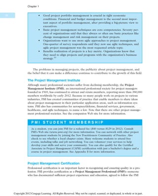 • Good project portfolio management is crucial in tight economic
conditions. Financial and budget management is the second most impor-
tant aspect of portfolio management, after providing a big-picture view to
executives.
• Basic project management techniques are core competencies. Seventy per-
cent of organizations said that they always or often use basic practices like
change management and risk management on their projects.
• Organizations want to use more agile approaches to project management.
One-quarter of survey respondents said they now use agile techniques, and
agile project management was the most requested article topic.
• Benefits realization of projects is a key metric. Organizations know that
they need to align projects and programs with the organization’s business
strategy.33
The problems in managing projects, the publicity about project management, and
the belief that it can make a difference continue to contribute to the growth of this field.
The Project Management Institute
Although many professional societies suffer from declining membership, the Project
Management Institute (PMI), an international professional society for project managers
founded in 1969, has continued to attract and retain members, reporting more than 380,000
members worldwide by early 2012. Because so many people work on projects in various
industries, PMI has created communities of practice that enable members to share ideas
about project management in their particular application areas, such as information sys-
tems. PMI also has communities for aerospace/defense, financial services, government,
healthcare, and agile techniques, to name a few. Note that there are other project manage-
ment professional societies. See the companion Web site for more information.
P M I S T U D E N T M E M B E R S H I P
As a student, you can join PMI for a reduced fee ($40 versus $129 in 2012). Consult
PMI’s Web site (www.pmi.org) for more information. You can network with other project
management students by joining the New Practitioners Community of Practice. Also
check to see whether a local chapter exists. Many welcome students to attend free
events, including talks and job networking. You can volunteer your services to help
develop your skills and serve your community. You can also qualify for the Certified
Associate in Project Management (CAPM) certification with just a bachelor’s degree and a
course in project management. See Appendix B for more information.
Project Management Certification
Professional certification is an important factor in recognizing and ensuring quality in a pro-
fession. PMI provides certification as a Project Management Professional (PMP)—someone
who has documented sufficient project experience and education, agreed to follow the PMI
30
Chapter 1
Copyright 2012 Cengage Learning. All Rights Reserved. May not be copied, scanned, or duplicated, in whole or in part.
 