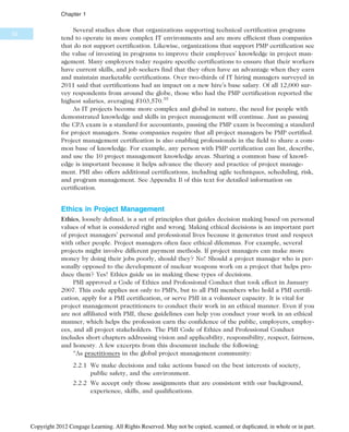 Several studies show that organizations supporting technical certification programs
tend to operate in more complex IT environments and are more efficient than companies
that do not support certification. Likewise, organizations that support PMP certification see
the value of investing in programs to improve their employees’ knowledge in project man-
agement. Many employers today require specific certifications to ensure that their workers
have current skills, and job seekers find that they often have an advantage when they earn
and maintain marketable certifications. Over two-thirds of IT hiring managers surveyed in
2011 said that certifications had an impact on a new hire’s base salary. Of all 12,000 sur-
vey respondents from around the globe, those who had the PMP certification reported the
highest salaries, averaging $103,570.35
As IT projects become more complex and global in nature, the need for people with
demonstrated knowledge and skills in project management will continue. Just as passing
the CPA exam is a standard for accountants, passing the PMP exam is becoming a standard
for project managers. Some companies require that all project managers be PMP certified.
Project management certification is also enabling professionals in the field to share a com-
mon base of knowledge. For example, any person with PMP certification can list, describe,
and use the 10 project management knowledge areas. Sharing a common base of knowl-
edge is important because it helps advance the theory and practice of project manage-
ment. PMI also offers additional certifications, including agile techniques, scheduling, risk,
and program management. See Appendix B of this text for detailed information on
certification.
Ethics in Project Management
Ethics, loosely defined, is a set of principles that guides decision making based on personal
values of what is considered right and wrong. Making ethical decisions is an important part
of project managers’ personal and professional lives because it generates trust and respect
with other people. Project managers often face ethical dilemmas. For example, several
projects might involve different payment methods. If project managers can make more
money by doing their jobs poorly, should they? No! Should a project manager who is per-
sonally opposed to the development of nuclear weapons work on a project that helps pro-
duce them? Yes! Ethics guide us in making these types of decisions.
PMI approved a Code of Ethics and Professional Conduct that took effect in January
2007. This code applies not only to PMPs, but to all PMI members who hold a PMI certifi-
cation, apply for a PMI certification, or serve PMI in a volunteer capacity. It is vital for
project management practitioners to conduct their work in an ethical manner. Even if you
are not affiliated with PMI, these guidelines can help you conduct your work in an ethical
manner, which helps the profession earn the confidence of the public, employers, employ-
ees, and all project stakeholders. The PMI Code of Ethics and Professional Conduct
includes short chapters addressing vision and applicability, responsibility, respect, fairness,
and honesty. A few excerpts from this document include the following:
“As practitioners in the global project management community:
2.2.1 We make decisions and take actions based on the best interests of society,
public safety, and the environment.
2.2.2 We accept only those assignments that are consistent with our background,
experience, skills, and qualifications.
32
Chapter 1
Copyright 2012 Cengage Learning. All Rights Reserved. May not be copied, scanned, or duplicated, in whole or in part.
 
