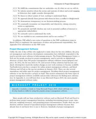 2.2.3 We fulfill the commitments that we undertake—we do what we say we will do.
3.2.1 We inform ourselves about the norms and customs of others and avoid engaging
in behaviors they might consider disrespectful.
3.2.2 We listen to others’ points of view, seeking to understand them.
3.2.3 We approach directly those persons with whom we have a conflict or disagreement.
4.2.1 We demonstrate transparency in our decision-making process.
4.2.2 We constantly reexamine our impartiality and objectivity, taking corrective
action as appropriate.
4.3.1 We proactively and fully disclose any real or potential conflicts of interest to
appropriate stakeholders.
5.2.1 We earnestly seek to understand the truth.
5.2.2 We are truthful in our communications and in our conduct.”36
In addition, PMI added a new series of questions to the PMP certification exam in
March 2002 to emphasize the importance of ethics and professional responsibility. See
Appendix B for information on the PMP exam.
Project Management Software
Unlike the tale of the cobbler who neglected to make shoes for his own children, the proj-
ect management and software development communities have definitely responded to the
need to provide more software to help manage projects. The Project Management Center, a
Web site for people involved in project management, used to provide an alphabetical
directory of more than 300 project management software solutions (www.infogoal.com/
pmc). By 2012, the list was down to 50, and several of those solutions had become out-
dated, showing how much the market changes as new tools continue to become available.
TopTenReviews.com has a category for online project management software, and listed
Clarizen and AtTask as the top two products in January 2012. There are also several
smartphone and tablet apps for project management. Deciding which project management
software to use has become a project in itself. This section summarizes the basic types of
project management software available and provides references for finding more informa-
tion. In Appendix A, you will learn how to use Microsoft Project 2010, the most popular
project management software today.
M I C R O S O F T P R O J E C T 2 0 1 0
Appendix A includes a Guide to Using Microsoft Project 2010, which will help you
develop hands-on skills for using this popular project management software.
Many people still use basic productivity software such as Microsoft Word and Excel to
perform many project management functions, including determining project scope, time,
and cost, assigning resources, and preparing project documentation. People often use pro-
ductivity software instead of specialized project management software because they
already have it and know how to use it. However, hundreds of project management
33
Introduction to Project Management
Copyright 2012 Cengage Learning. All Rights Reserved. May not be copied, scanned, or duplicated, in whole or in part.
 