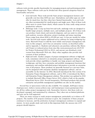 software tools provide specific functionality for managing projects and performing portfolio
management. These software tools can be divided into three general categories based on
functionality and price:
• Low-end tools: These tools provide basic project management features and
generally cost less than $200 per user. Smartphone and tablet apps are avail-
able for much less, but they often have limited functionality. Low-end tools
are often recommended for small projects and single users. Most of these tools
allow users to create Gantt charts, which cannot be done easily using current
productivity software.
• Midrange tools: A step up from low-end tools, midrange tools are designed to
handle larger projects, multiple users, and multiple projects. All of these tools
can produce Gantt charts and network diagrams, and can assist in critical
path analysis, resource allocation, project tracking, and status reporting.
Prices range from about $200 to $1,000 per user, or less per month for online
tools. Several tools require additional server software for using workgroup fea-
tures. Microsoft Project is still the most widely used project management soft-
ware in this category, and it has an enterprise version, as described earlier
and in Appendix A. Students and educators can purchase software like Micro-
soft Project at reduced prices from sites like www.journeyed.com ($139.95
for Project Professional 2010 in 2012), and anyone can download a trial
version from Microsoft’s Web site. Many other suppliers also provide trial
versions of their products.
• High-end tools: Another category of project management software is high-end
tools, sometimes referred to as enterprise project management software. These
tools provide robust capabilities to handle very large projects and dispersed
workgroups, and they have enterprise and portfolio management functions that
summarize and combine individual project information to provide an enterprise
view of all projects. These products are generally licensed on a per-user basis,
can be integrated with enterprise database management software, and are
accessible via the Internet. In 2002, Microsoft introduced the first version of its
Enterprise Project Management software, and in 2003, it introduced the Micro-
soft Enterprise Project Management solution. This product was updated in 2010
to include Microsoft Office Project Server 2010, which is built on the popular
SharePoint Server 2010. Several inexpensive, Web-based products that provide
enterprise and portfolio management capabilities are also on the market.
Several free or open-source tools are also available. For example, dotProject (www.
dotproject.net), Achievo (www.achievo.org), and Ganttproject (www.ganttproject.biz)
are all free online project management tools. Remember, however, that these tools are
developed, managed, and maintained by volunteers. They often run on limited platforms
and may not be well supported.
There are many reasons to study project management, particularly as it relates to IT
projects. The number of IT projects continues to grow, the complexity of these projects
continues to increase, and the profession of project management continues to expand and
mature. As more people study and work in this important field, the success rate of IT
projects should improve.
34
Chapter 1
Copyright 2012 Cengage Learning. All Rights Reserved. May not be copied, scanned, or duplicated, in whole or in part.
 