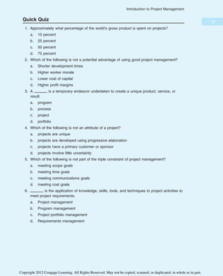 Quick Quiz
1. Approximately what percentage of the world’s gross product is spent on projects?
a. 10 percent
b. 25 percent
c. 50 percent
d. 75 percent
2. Which of the following is not a potential advantage of using good project management?
a. Shorter development times
b. Higher worker morale
c. Lower cost of capital
d. Higher profit margins
3. A is a temporary endeavor undertaken to create a unique product, service, or
result.
a. program
b. process
c. project
d. portfolio
4. Which of the following is not an attribute of a project?
a. projects are unique
b. projects are developed using progressive elaboration
c. projects have a primary customer or sponsor
d. projects involve little uncertainty
5. Which of the following is not part of the triple constraint of project management?
a. meeting scope goals
b. meeting time goals
c. meeting communications goals
d. meeting cost goals
6. is the application of knowledge, skills, tools, and techniques to project activities to
meet project requirements.
a. Project management
b. Program management
c. Project portfolio management
d. Requirements management
37
Introduction to Project Management
Copyright 2012 Cengage Learning. All Rights Reserved. May not be copied, scanned, or duplicated, in whole or in part.
 