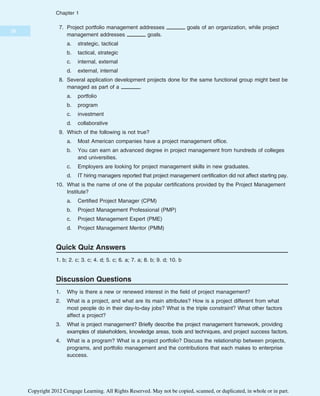 7. Project portfolio management addresses goals of an organization, while project
management addresses goals.
a. strategic, tactical
b. tactical, strategic
c. internal, external
d. external, internal
8. Several application development projects done for the same functional group might best be
managed as part of a .
a. portfolio
b. program
c. investment
d. collaborative
9. Which of the following is not true?
a. Most American companies have a project management office.
b. You can earn an advanced degree in project management from hundreds of colleges
and universities.
c. Employers are looking for project management skills in new graduates.
d. IT hiring managers reported that project management certification did not affect starting pay.
10. What is the name of one of the popular certifications provided by the Project Management
Institute?
a. Certified Project Manager (CPM)
b. Project Management Professional (PMP)
c. Project Management Expert (PME)
d. Project Management Mentor (PMM)
Quick Quiz Answers
1. b; 2. c; 3. c; 4. d; 5. c; 6. a; 7. a; 8. b; 9. d; 10. b
Discussion Questions
1. Why is there a new or renewed interest in the field of project management?
2. What is a project, and what are its main attributes? How is a project different from what
most people do in their day-to-day jobs? What is the triple constraint? What other factors
affect a project?
3. What is project management? Briefly describe the project management framework, providing
examples of stakeholders, knowledge areas, tools and techniques, and project success factors.
4. What is a program? What is a project portfolio? Discuss the relationship between projects,
programs, and portfolio management and the contributions that each makes to enterprise
success.
38
Chapter 1
Copyright 2012 Cengage Learning. All Rights Reserved. May not be copied, scanned, or duplicated, in whole or in part.
 