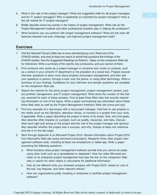 5. What is the role of the project manager? What are suggested skills for all project managers
and for IT project managers? Why is leadership so important for project managers? How is
the job market for IT project managers?
6. Briefly describe some key events in the history of project management. What role do the
Project Management Institute and other professional societies play in helping the profession?
7. What functions can you perform with project management software? What are the main dif-
ferences between low-end, midrange, and high-end project management tools?
Exercises
1. Visit the Standish Group’s Web site at www.standishgroup.com. Read one of the
CHAOS articles, and read at least one report or article that questions the findings of the
CHAOS studies. See the Suggested Readings by Robert L. Glass on the companion Web site
for references. Write a summary of the reports, key conclusions, and your opinion of them.
2. Find someone who works as a project manager or someone who works on projects, such
as a worker in your school’s IT department or the president of a social club. Prepare several
interview questions to learn more about projects and project management, and then ask
your questions in person, through e-mail, over the phone, or using other technology. Write a
summary of your findings. Guidelines for your interview and sample questions are available
on the companion Web site.
3. Search the Internet for the terms project management, project management careers, proj-
ect portfolio management, and IT project management. Write down the number of hits that
you received for each of these phrases. Find at least three Web sites that provide interest-
ing information on one of the topics. Write a paper summarizing key information about these
three Web sites as well as the Project Management Institute’s Web site (www.pmi.org).
4. Find any example of a real project with a real project manager. Feel free to use projects in
the media (such as the Olympics, television shows, or movies) or a project from your work,
if applicable. Write a paper describing the project in terms of its scope, time, and cost goals.
Also describe other impacts on a project, such as quality, resources, and risks. Discuss
what went right and wrong on the project and the role of the project manager and sponsor.
Also describe whether the project was a success, and why. Include at least one reference
and cite it on the last page.
5. Skim through Appendix A on Microsoft Project 2010. Review information about Project 2010
from Microsoft’s Web site (www.microsoft.com/project). Research three other project man-
agement software tools, including at least one smartphone or tablet app. Write a paper
answering the following questions:
a. What functions does project management software provide that you cannot do easily
using other tools such as a spreadsheet or database? View the video Microsoft pro-
vides on its enterprise project management tool (see the link on the companion Web
site) or search for other videos or documents for additional information.
b. How do the different tools you reviewed compare with Project 2010, based on cost of
the tool, key features, and other relevant criteria?
c. How can organizations justify investing in enterprise or portfolio project management
software?
39
Introduction to Project Management
Copyright 2012 Cengage Learning. All Rights Reserved. May not be copied, scanned, or duplicated, in whole or in part.
 