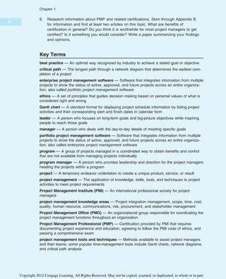 6. Research information about PMP and related certifications. Skim through Appendix B
for information and find at least two articles on this topic. What are benefits of
certification in general? Do you think it is worthwhile for most project managers to get
certified? Is it something you would consider? Write a paper summarizing your findings
and opinions.
Key Terms
best practice — An optimal way recognized by industry to achieve a stated goal or objective
critical path — The longest path through a network diagram that determines the earliest com-
pletion of a project
enterprise project management software — Software that integrates information from multiple
projects to show the status of active, approved, and future projects across an entire organiza-
tion; also called portfolio project management software
ethics — A set of principles that guides decision making based on personal values of what is
considered right and wrong
Gantt chart — A standard format for displaying project schedule information by listing project
activities and their corresponding start and finish dates in calendar form
leader — A person who focuses on long-term goals and big-picture objectives while inspiring
people to reach those goals
manager — A person who deals with the day-to-day details of meeting specific goals
portfolio project management software — Software that integrates information from multiple
projects to show the status of active, approved, and future projects across an entire organiza-
tion; also called enterprise project management software
program — A group of projects managed in a coordinated way to obtain benefits and control
that are not available from managing projects individually
program manager — A person who provides leadership and direction for the project managers
heading the projects within a program
project — A temporary endeavor undertaken to create a unique product, service, or result
project management — The application of knowledge, skills, tools, and techniques to project
activities to meet project requirements
Project Management Institute (PMI) — An international professional society for project
managers
project management knowledge areas — Project integration management, scope, time, cost,
quality, human resource, communications, risk, procurement, and stakeholder management
Project Management Office (PMO) — An organizational group responsible for coordinating the
project management functions throughout an organization
Project Management Professional (PMP) — Certification provided by PMI that requires
documenting project experience and education, agreeing to follow the PMI code of ethics, and
passing a comprehensive exam
project management tools and techniques — Methods available to assist project managers
and their teams; some popular time-management tools include Gantt charts, network diagrams,
and critical path analysis
40
Chapter 1
Copyright 2012 Cengage Learning. All Rights Reserved. May not be copied, scanned, or duplicated, in whole or in part.
 