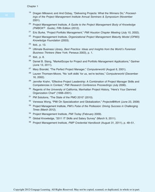 19
Dragan Milosevic and And Ozbay, “Delivering Projects: What the Winners Do,” Proceed-
ings of the Project Management Institute Annual Seminars & Symposium (November
2001).
20
Project Management Institute, A Guide to the Project Management Body of Knowledge
(PMBOK® Guide), Fifth Edition (2012).
21
Eric Burke, “Project Portfolio Management,” PMI Houston Chapter Meeting (July 10, 2002).
22
Project Management Institute, Organizational Project Management Maturity Model (OPM3)
Knowledge Foundation (2003).
23
Ibid., p. 13.
24
Ultimate Business Library, Best Practice: Ideas and Insights from the World’s Foremost
Business Thinkers (New York: Perseus 2003), p. 1.
25
Ibid., p. 8.
26
Daniel B. Stang, “MarketScope for Project and Portfolio Management Applications,” Gartner
(June 13, 2011).
27
Mary Brandel, “The Perfect Project Manager,” Computerworld (August 6, 2001).
28
Lauren Thomsen-Moore, “No ‘soft skills’ for us, we’re techies,” Computerworld (December
16, 2002).
29
Jennifer Krahn, “Effective Project Leadership: A Combination of Project Manager Skills and
Competencies in Context,” PMI Research Conference Proceedings (July 2006).
30
Regents of the University of California, Manhattan Project History, “Here’s Your Damned
Organization Chart” (1998–2001).
31
PM Solutions, “The State of the PMO 2010” (2010).
32
Venessa Wong, “PMI On Specialization and Globalization,” Projects@Work (June 23, 2008)
33
Project Management Institute, PMI’s Pulse of the Profession: Driving Success in Challenging
Times (March 2012).
34
Project Management Institute, PMI Today (February 2009).
35
Global Knowledge, “2011 IT Skills and Salary Survey” (March 9, 2011).
36
Project Management Institute, PMP Credential Handbook (August 31, 2011), p. 48–51.
42
Chapter 1
Copyright 2012 Cengage Learning. All Rights Reserved. May not be copied, scanned, or duplicated, in whole or in part.
 