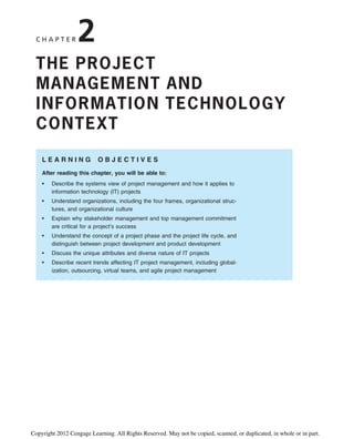 C H A P T E R 2
THE PROJECT
MANAGEMENT AND
INFORMATION TECHNOLOGY
CONTEXT
L E A R N I N G O B J E C T I V E S
After reading this chapter, you will be able to:
• Describe the systems view of project management and how it applies to
information technology (IT) projects
• Understand organizations, including the four frames, organizational struc-
tures, and organizational culture
• Explain why stakeholder management and top management commitment
are critical for a project’s success
• Understand the concept of a project phase and the project life cycle, and
distinguish between project development and product development
• Discuss the unique attributes and diverse nature of IT projects
• Describe recent trends affecting IT project management, including global-
ization, outsourcing, virtual teams, and agile project management
Copyright 2012 Cengage Learning. All Rights Reserved. May not be copied, scanned, or duplicated, in whole or in part.
 