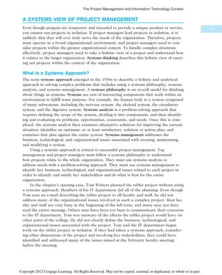 A SYSTEMS VIEW OF PROJECT MANAGEMENT
Even though projects are temporary and intended to provide a unique product or service,
you cannot run projects in isolation. If project managers lead projects in isolation, it is
unlikely that they will ever truly serve the needs of the organization. Therefore, projects
must operate in a broad organizational environment, and project managers need to con-
sider projects within the greater organizational context. To handle complex situations
effectively, project managers need to take a holistic view of a project and understand how
it relates to the larger organization. Systems thinking describes this holistic view of carry-
ing out projects within the context of the organization.
What Is a Systems Approach?
The term systems approach emerged in the 1950s to describe a holistic and analytical
approach to solving complex problems that includes using a systems philosophy, systems
analysis, and systems management. A systems philosophy is an overall model for thinking
about things as systems. Systems are sets of interacting components that work within an
environment to fulfill some purpose. For example, the human body is a system composed
of many subsystems, including the nervous system, the skeletal system, the circulatory
system, and the digestive system. Systems analysis is a problem-solving approach that
requires defining the scope of the system, dividing it into components, and then identify-
ing and evaluating its problems, opportunities, constraints, and needs. Once this is com-
pleted, the systems analyst then examines alternative solutions for improving the current
situation; identifies an optimum, or at least satisfactory, solution or action plan; and
examines that plan against the entire system. Systems management addresses the
business, technological, and organizational issues associated with creating, maintaining,
and modifying a system.
Using a systems approach is critical to successful project management. Top
management and project managers must follow a systems philosophy to understand
how projects relate to the whole organization. They must use systems analysis to
address needs with a problem-solving approach. They must use systems management to
identify key business, technological, and organizational issues related to each project in
order to identify and satisfy key stakeholders and do what is best for the entire
organization.
In the chapter’s opening case, Tom Walters planned the tablet project without using
a systems approach. Members of his IT department did all of the planning. Even though
Tom sent an e-mail describing the tablet project to all faculty and staff, he did not
address many of the organizational issues involved in such a complex project. Most fac-
ulty and staff are very busy at the beginning of the fall term, and many may not have
read the entire message. Others may have been too busy to communicate their concerns
to the IT department. Tom was unaware of the effects the tablet project would have on
other parts of the college. He did not clearly define the business, technological, and
organizational issues associated with the project. Tom and the IT department began
work on the tablet project in isolation. If they had taken a systems approach, consider-
ing other dimensions of the project and involving key stakeholders, they could have
identified and addressed many of the issues raised at the February faculty meeting
before the meeting.
45
The Project Management and Information Technology Context
Copyright 2012 Cengage Learning. All Rights Reserved. May not be copied, scanned, or duplicated, in whole or in part.
 