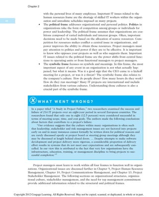 with the personal lives of many employees. Important IT issues related to the
human resources frame are the shortage of skilled IT workers within the organi-
zation and unrealistic schedules imposed on many projects.
• The political frame addresses organizational and personal politics. Politics in
organizations take the form of competition among groups or individuals for
power and leadership. The political frame assumes that organizations are coa-
litions composed of varied individuals and interest groups. Often, important
decisions need to be made based on the allocation of scarce resources. Com-
petition for resources makes conflict a central issue in organizations, and
power improves the ability to obtain those resources. Project managers must
pay attention to politics and power if they are to be effective. It is important
to know who opposes your projects as well as who supports them. Important
IT issues related to the political frame are the power shifts from central func-
tions to operating units or from functional managers to project managers.
• The symbolic frame focuses on symbols and meanings. In this frame, the most
important aspect of any event in an organization is not what actually hap-
pened, but what it means. Was it a good sign that the CEO came to a kickoff
meeting for a project, or was it a threat? The symbolic frame also relates to
the company’s culture. How do people dress? How many hours do they work?
How do they run meetings? Many IT projects are international and include
stakeholders from various cultures. Understanding those cultures is also a
crucial part of the symbolic frame.
W H A T W E N T W R O N G ?
In a paper titled “A Study in Project Failure,” two researchers examined the success and
failure of 214 IT projects over an eight-year period in several European countries. The
researchers found that only one in eight (12.5 percent) were considered successful in
terms of meeting scope, time, and cost goals. The authors made the following conclusions
about factors that contribute to a project’s failure:
“Our evidence suggests that the culture within many organisations is often such
that leadership, stakeholder and risk management issues are not factored into projects
early on and in many instances cannot formally be written down for political reasons and
are rarely discussed openly at project board or steering group meetings although they
may be discussed at length behind closed doors. … Despite attempts to make software
development and project delivery more rigorous, a considerable proportion of delivery
effort results in systems that do not meet user expectations and are subsequently can-
celled. In our view this is attributed to the fact that very few organisations have the
infrastructure, education, training, or management discipline to bring projects to suc-
cessful completion.”3
Project managers must learn to work within all four frames to function well in organi-
zations. Organizational issues are discussed further in Chapter 9, Project Human Resource
Management, Chapter 10, Project Communications Management, and Chapter 13, Project
Stakeholder Management. The following sections on organizational structures, organiza-
tional culture, stakeholder management, and the need for top management commitment
provide additional information related to the structural and political frames.
48
Chapter 2
Copyright 2012 Cengage Learning. All Rights Reserved. May not be copied, scanned, or duplicated, in whole or in part.
 
