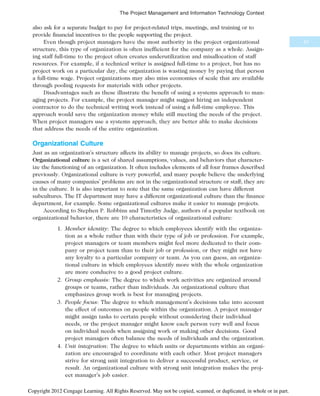 also ask for a separate budget to pay for project-related trips, meetings, and training or to
provide financial incentives to the people supporting the project.
Even though project managers have the most authority in the project organizational
structure, this type of organization is often inefficient for the company as a whole. Assign-
ing staff full-time to the project often creates underutilization and misallocation of staff
resources. For example, if a technical writer is assigned full-time to a project, but has no
project work on a particular day, the organization is wasting money by paying that person
a full-time wage. Project organizations may also miss economies of scale that are available
through pooling requests for materials with other projects.
Disadvantages such as these illustrate the benefit of using a systems approach to man-
aging projects. For example, the project manager might suggest hiring an independent
contractor to do the technical writing work instead of using a full-time employee. This
approach would save the organization money while still meeting the needs of the project.
When project managers use a systems approach, they are better able to make decisions
that address the needs of the entire organization.
Organizational Culture
Just as an organization’s structure affects its ability to manage projects, so does its culture.
Organizational culture is a set of shared assumptions, values, and behaviors that character-
ize the functioning of an organization. It often includes elements of all four frames described
previously. Organizational culture is very powerful, and many people believe the underlying
causes of many companies’ problems are not in the organizational structure or staff; they are
in the culture. It is also important to note that the same organization can have different
subcultures. The IT department may have a different organizational culture than the finance
department, for example. Some organizational cultures make it easier to manage projects.
According to Stephen P. Robbins and Timothy Judge, authors of a popular textbook on
organizational behavior, there are 10 characteristics of organizational culture:
1. Member identity: The degree to which employees identify with the organiza-
tion as a whole rather than with their type of job or profession. For example,
project managers or team members might feel more dedicated to their com-
pany or project team than to their job or profession, or they might not have
any loyalty to a particular company or team. As you can guess, an organiza-
tional culture in which employees identify more with the whole organization
are more conducive to a good project culture.
2. Group emphasis: The degree to which work activities are organized around
groups or teams, rather than individuals. An organizational culture that
emphasizes group work is best for managing projects.
3. People focus: The degree to which management’s decisions take into account
the effect of outcomes on people within the organization. A project manager
might assign tasks to certain people without considering their individual
needs, or the project manager might know each person very well and focus
on individual needs when assigning work or making other decisions. Good
project managers often balance the needs of individuals and the organization.
4. Unit integration: The degree to which units or departments within an organi-
zation are encouraged to coordinate with each other. Most project managers
strive for strong unit integration to deliver a successful product, service, or
result. An organizational culture with strong unit integration makes the proj-
ect manager’s job easier.
51
The Project Management and Information Technology Context
Copyright 2012 Cengage Learning. All Rights Reserved. May not be copied, scanned, or duplicated, in whole or in part.
 