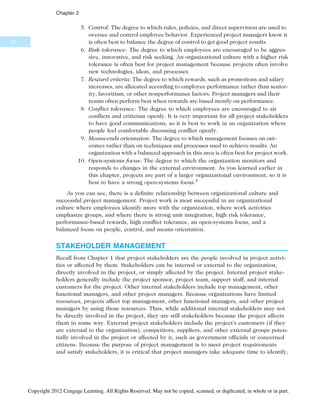 5. Control: The degree to which rules, policies, and direct supervision are used to
oversee and control employee behavior. Experienced project managers know it
is often best to balance the degree of control to get good project results.
6. Risk tolerance: The degree to which employees are encouraged to be aggres-
sive, innovative, and risk seeking. An organizational culture with a higher risk
tolerance is often best for project management because projects often involve
new technologies, ideas, and processes.
7. Reward criteria: The degree to which rewards, such as promotions and salary
increases, are allocated according to employee performance rather than senior-
ity, favoritism, or other nonperformance factors. Project managers and their
teams often perform best when rewards are based mostly on performance.
8. Conflict tolerance: The degree to which employees are encouraged to air
conflicts and criticism openly. It is very important for all project stakeholders
to have good communications, so it is best to work in an organization where
people feel comfortable discussing conflict openly.
9. Means-ends orientation: The degree to which management focuses on out-
comes rather than on techniques and processes used to achieve results. An
organization with a balanced approach in this area is often best for project work.
10. Open-systems focus: The degree to which the organization monitors and
responds to changes in the external environment. As you learned earlier in
this chapter, projects are part of a larger organizational environment, so it is
best to have a strong open-systems focus.4
As you can see, there is a definite relationship between organizational culture and
successful project management. Project work is most successful in an organizational
culture where employees identify more with the organization, where work activities
emphasize groups, and where there is strong unit integration, high risk tolerance,
performance-based rewards, high conflict tolerance, an open-systems focus, and a
balanced focus on people, control, and means orientation.
STAKEHOLDER MANAGEMENT
Recall from Chapter 1 that project stakeholders are the people involved in project activi-
ties or affected by them. Stakeholders can be internal or external to the organization,
directly involved in the project, or simply affected by the project. Internal project stake-
holders generally include the project sponsor, project team, support staff, and internal
customers for the project. Other internal stakeholders include top management, other
functional managers, and other project managers. Because organizations have limited
resources, projects affect top management, other functional managers, and other project
managers by using those resources. Thus, while additional internal stakeholders may not
be directly involved in the project, they are still stakeholders because the project affects
them in some way. External project stakeholders include the project’s customers (if they
are external to the organization), competitors, suppliers, and other external groups poten-
tially involved in the project or affected by it, such as government officials or concerned
citizens. Because the purpose of project management is to meet project requirements
and satisfy stakeholders, it is critical that project managers take adequate time to identify,
52
Chapter 2
Copyright 2012 Cengage Learning. All Rights Reserved. May not be copied, scanned, or duplicated, in whole or in part.
 