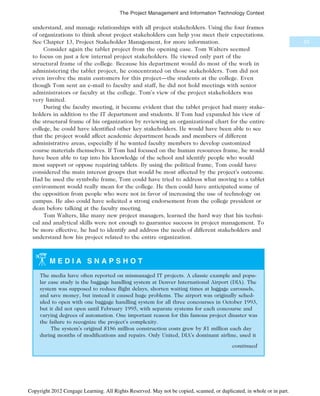 understand, and manage relationships with all project stakeholders. Using the four frames
of organizations to think about project stakeholders can help you meet their expectations.
See Chapter 13, Project Stakeholder Management, for more information.
Consider again the tablet project from the opening case. Tom Walters seemed
to focus on just a few internal project stakeholders. He viewed only part of the
structural frame of the college. Because his department would do most of the work in
administering the tablet project, he concentrated on those stakeholders. Tom did not
even involve the main customers for this project—the students at the college. Even
though Tom sent an e-mail to faculty and staff, he did not hold meetings with senior
administrators or faculty at the college. Tom’s view of the project stakeholders was
very limited.
During the faculty meeting, it became evident that the tablet project had many stake-
holders in addition to the IT department and students. If Tom had expanded his view of
the structural frame of his organization by reviewing an organizational chart for the entire
college, he could have identified other key stakeholders. He would have been able to see
that the project would affect academic department heads and members of different
administrative areas, especially if he wanted faculty members to develop customized
course materials themselves. If Tom had focused on the human resources frame, he would
have been able to tap into his knowledge of the school and identify people who would
most support or oppose requiring tablets. By using the political frame, Tom could have
considered the main interest groups that would be most affected by the project’s outcome.
Had he used the symbolic frame, Tom could have tried to address what moving to a tablet
environment would really mean for the college. He then could have anticipated some of
the opposition from people who were not in favor of increasing the use of technology on
campus. He also could have solicited a strong endorsement from the college president or
dean before talking at the faculty meeting.
Tom Walters, like many new project managers, learned the hard way that his techni-
cal and analytical skills were not enough to guarantee success in project management. To
be more effective, he had to identify and address the needs of different stakeholders and
understand how his project related to the entire organization.
M E D I A S N A P S H O T
The media have often reported on mismanaged IT projects. A classic example and popu-
lar case study is the baggage handling system at Denver International Airport (DIA). The
system was supposed to reduce flight delays, shorten waiting times at luggage carousels,
and save money, but instead it caused huge problems. The airport was originally sched-
uled to open with one baggage handling system for all three concourses in October 1993,
but it did not open until February 1995, with separate systems for each concourse and
varying degrees of automation. One important reason for this famous project disaster was
the failure to recognize the project’s complexity.
The system’s original $186 million construction costs grew by $1 million each day
during months of modifications and repairs. Only United, DIA’s dominant airline, used it
continued
53
The Project Management and Information Technology Context
Copyright 2012 Cengage Learning. All Rights Reserved. May not be copied, scanned, or duplicated, in whole or in part.
 