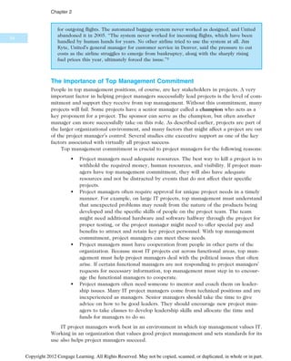 for outgoing flights. The automated baggage system never worked as designed, and United
abandoned it in 2005. “The system never worked for incoming flights, which have been
handled by human hands for years. No other airline tried to use the system at all. Jim
Kyte, United’s general manager for customer service in Denver, said the pressure to cut
costs as the airline struggles to emerge from bankruptcy, along with the sharply rising
fuel prices this year, ultimately forced the issue.”5
The Importance of Top Management Commitment
People in top management positions, of course, are key stakeholders in projects. A very
important factor in helping project managers successfully lead projects is the level of com-
mitment and support they receive from top management. Without this commitment, many
projects will fail. Some projects have a senior manager called a champion who acts as a
key proponent for a project. The sponsor can serve as the champion, but often another
manager can more successfully take on this role. As described earlier, projects are part of
the larger organizational environment, and many factors that might affect a project are out
of the project manager’s control. Several studies cite executive support as one of the key
factors associated with virtually all project success.
Top management commitment is crucial to project managers for the following reasons:
• Project managers need adequate resources. The best way to kill a project is to
withhold the required money, human resources, and visibility. If project man-
agers have top management commitment, they will also have adequate
resources and not be distracted by events that do not affect their specific
projects.
• Project managers often require approval for unique project needs in a timely
manner. For example, on large IT projects, top management must understand
that unexpected problems may result from the nature of the products being
developed and the specific skills of people on the project team. The team
might need additional hardware and software halfway through the project for
proper testing, or the project manager might need to offer special pay and
benefits to attract and retain key project personnel. With top management
commitment, project managers can meet these needs.
• Project managers must have cooperation from people in other parts of the
organization. Because most IT projects cut across functional areas, top man-
agement must help project managers deal with the political issues that often
arise. If certain functional managers are not responding to project managers’
requests for necessary information, top management must step in to encour-
age the functional managers to cooperate.
• Project managers often need someone to mentor and coach them on leader-
ship issues. Many IT project managers come from technical positions and are
inexperienced as managers. Senior managers should take the time to give
advice on how to be good leaders. They should encourage new project man-
agers to take classes to develop leadership skills and allocate the time and
funds for managers to do so.
IT project managers work best in an environment in which top management values IT.
Working in an organization that values good project management and sets standards for its
use also helps project managers succeed.
54
Chapter 2
Copyright 2012 Cengage Learning. All Rights Reserved. May not be copied, scanned, or duplicated, in whole or in part.
 