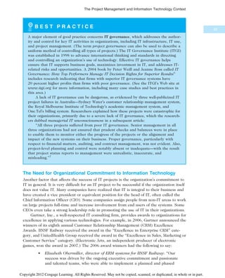 B E S T P R A C T I C E
A major element of good practice concerns IT governance, which addresses the author-
ity and control for key IT activities in organizations, including IT infrastructure, IT use,
and project management. (The term project governance can also be used to describe a
uniform method of controlling all types of projects.) The IT Governance Institute (ITGI)
was established in 1998 to advance international thinking and standards in directing
and controlling an organization’s use of technology. Effective IT governance helps
ensure that IT supports business goals, maximizes investment in IT, and addresses IT-
related risks and opportunities. A 2004 book by Peter Weill and Jeanne Ross called IT
Governance: How Top Performers Manage IT Decision Rights for Superior Results6
includes research indicating that firms with superior IT governance systems have
20 percent higher profits than firms with poor governance. (See the ITGI’s Web site at
www.itgi.org for more information, including many case studies and best practices in
this area.)
A lack of IT governance can be dangerous, as evidenced by three well-publicized IT
project failures in Australia—Sydney Water’s customer relationship management system,
the Royal Melbourne Institute of Technology’s academic management system, and
One.Tel’s billing system. Researchers explained how these projects were catastrophic for
their organizations, primarily due to a severe lack of IT governance, which the research-
ers dubbed managerial IT unconsciousness in a subsequent article:
“All three projects suffered from poor IT governance. Senior management in all
three organizations had not ensured that prudent checks and balances were in place
to enable them to monitor either the progress of the projects or the alignment and
impact of the new systems on their business. Proper governance, particularly with
respect to financial matters, auditing, and contract management, was not evident. Also,
project-level planning and control were notably absent or inadequate—with the result
that project status reports to management were unrealistic, inaccurate, and
misleading.”7
The Need for Organizational Commitment to Information Technology
Another factor that affects the success of IT projects is the organization’s commitment to
IT in general. It is very difficult for an IT project to be successful if the organization itself
does not value IT. Many companies have realized that IT is integral to their business and
have created a vice president or equivalent position for the head of IT, often called the
Chief Information Officer (CIO). Some companies assign people from non-IT areas to work
on large projects full-time and increase involvement from end users of the systems. Some
CEOs even take a strong leadership role in promoting the use of IT in their organizations.
Gartner, Inc., a well-respected IT consulting firm, provides awards to organizations for
excellence in applying various technologies. For example, in 2006, Gartner announced the
winners of its eighth annual Customer Relationship Management (CRM) Excellence
Awards. BNSF Railway received the award in the “Excellence in Enterprise CRM” cate-
gory, and UnitedHealth Group received the award in the “Excellence in Sales, Marketing or
Customer Service” category. (Electronic Arts, an independent producer of electronic
games, won the award in 2007.) The 2006 award winners had the following to say:
• Elizabeth Obermiller, director of ERM systems for BNSF Railway: “Our
success was driven by the ongoing executive commitment and passionate
and talented teams, who were able to implement a planned and phased
55
The Project Management and Information Technology Context
Copyright 2012 Cengage Learning. All Rights Reserved. May not be copied, scanned, or duplicated, in whole or in part.
 