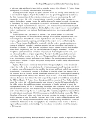 of software code, produced or provided as part of a project. (See Chapter 5, Project Scope
Management, for detailed information on deliverables.)
In early phases of a project life cycle, resource needs are usually lowest and the level
of uncertainty is highest. Project stakeholders have the greatest opportunity to influence
the final characteristics of the project’s products, services, or results during the early
phases of a project life cycle. It is much more expensive to make major changes to a
project during latter phases. During the middle phases of a project life cycle, the certainty
of completing the project improves as it continues, and as more information is known
about the project requirements and objectives. Also, more resources are usually needed
than during the initial or final phase. The final phase of a project focuses on ensuring that
project requirements were met and that the project sponsor approves completion of
the project.
Project phases vary by project or industry, but general phases in traditional
project management are often called the concept, development, implementation, and
close-out phases. The PMBOK®
Guide, Fifth Edition calls these phases starting the
project, organizing and preparing, carrying out the project work, and finishing the
project. These phases should not be confused with the project management process
groups of initiating, planning, executing, monitoring and controlling, and closing, as
described in Chapter 3. The first two traditional project phases (concept and develop-
ment) focus on planning, and are often referred to as project feasibility. The last
two phases (implementation and close-out) focus on delivering the actual work, and
are often referred to as project acquisition. A project should successfully complete
each phase before moving on to the next. This project life cycle approach provides
better management control and appropriate links to the ongoing operations of the
organization. Chapter 4, Project Integration Management, provides more information on
project selection.
Figure 2-4 provides a summary framework for the general phases of the traditional
project life cycle. In the concept phase of a project, managers usually develop some type
of business case, which describes the need for the project and basic underlying concepts.
A preliminary or rough cost estimate is developed in this first phase, and an overview of
the required work is created. A work breakdown structure (WBS) outlines project work by
decomposing the work activities into different levels of tasks. The WBS is a deliverable-
oriented document that defines the total scope of the project. (You will learn more about
the WBS in Chapter 5, Project Scope Management.) For example, if Tom Walters had fol-
lowed the project life cycle in the opening case instead of moving full steam ahead with
the tablet project, he could have created a committee of faculty and staff to study the
concept of increasing the use of technology on campus. This committee might have devel-
oped a business case and plan that included an initial, smaller project to investigate alter-
native ways of increasing the use of technology. The committee might have estimated that
it would take six months and $20,000 to conduct a detailed technology study. The WBS at
this phase of the study might have three levels and partition the work to include a com-
petitive analysis of what five similar campuses were doing, a survey of local students, staff,
and faculty, and a rough assessment of how using more technology would affect costs and
enrollments. At the end of the concept phase, the committee would be able to deliver a
report and presentation on its findings. The report and presentation would be examples
of deliverables.
57
The Project Management and Information Technology Context
Copyright 2012 Cengage Learning. All Rights Reserved. May not be copied, scanned, or duplicated, in whole or in part.
 