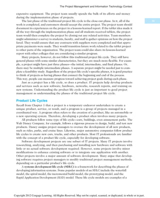 expensive equipment. The project team usually spends the bulk of its efforts and money
during the implementation phase of projects.
The last phase of the traditional project life cycle is the close-out phase. In it, all of the
work is completed, and customers should accept the entire project. The project team should
document its experiences on the project in a lessons-learned report. If the tablet idea made it
all the way through the implementation phase and all students received tablets, the project
team would then complete the project by closing out any related activities. Team members
might administer a survey to students, faculty, and staff to gather opinions on how the project
fared. They would ensure that any contracts with suppliers were completed and that appro-
priate payments were made. They would transition future work related to the tablet project
to other parts of the organization. The project team could also share its lessons-learned
report with other colleges that are considering a similar program.
Many projects, however, do not follow this traditional project life cycle. They still have
general phases with some similar characteristics, but they are much more flexible. For exam-
ple, a project might have just three phases—the initial, intermediate, and final phases. Or,
there may be multiple intermediate phases. A separate project might be needed just to com-
plete a feasibility study. Regardless of the project life cycle’s specific phases, it is good practice
to think of projects as having phases that connect the beginning and end of the process.
This way, people can measure progress toward achieving project goals during each phase.
Just as a project has a life cycle, so does a product. IT projects help develop products
and services such as new software, hardware, networks, research reports, and training on
new systems. Understanding the product life cycle is just as important to good project
management as understanding the phases of the traditional project life cycle.
Product Life Cycles
Recall from Chapter 1 that a project is a temporary endeavor undertaken to create a
unique product, service, or result, and a program is a group of projects managed in a
coordinated way. A program often refers to the creation of a product, like an automobile or
a new operating system. Therefore, developing a product often involves many projects.
All products follow some type of life cycle—cars, buildings, even amusement parks. The
Walt Disney Company, for example, follows a rigorous process to design, build, and test new
products. Disney assigns project managers to oversee the development of all new products,
such as rides, parks, and cruise lines. Likewise, major automotive companies follow product
life cycles to create new cars, trucks, and other products. Most IT professionals are familiar
with the concept of a product life cycle, especially for developing software.
Software development projects are one subset of IT projects. Many IT projects involve
researching, analyzing, and then purchasing and installing new hardware and software with
little or no actual software development required. However, some projects involve minor
modifications to enhance existing software or to integrate one application with another.
Other projects involve a major amount of software development. Many argue that develop-
ing software requires project managers to modify traditional project management methods,
depending on a particular product’s life cycle.
A systems development life cycle (SDLC) is a framework for describing the phases of
developing information systems. Some popular models of an SDLC include the waterfall
model, the spiral model, the incremental build model, the prototyping model, and the
Rapid Application Development (RAD) model. These life cycle models are examples of a
59
The Project Management and Information Technology Context
Copyright 2012 Cengage Learning. All Rights Reserved. May not be copied, scanned, or duplicated, in whole or in part.
 