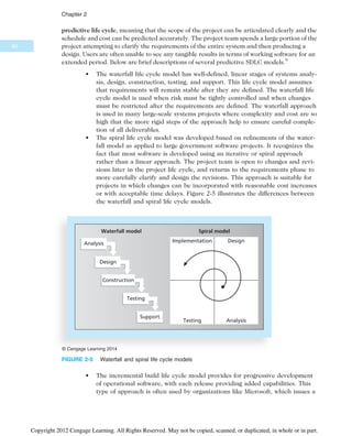 predictive life cycle, meaning that the scope of the project can be articulated clearly and the
schedule and cost can be predicted accurately. The project team spends a large portion of the
project attempting to clarify the requirements of the entire system and then producing a
design. Users are often unable to see any tangible results in terms of working software for an
extended period. Below are brief descriptions of several predictive SDLC models.9
• The waterfall life cycle model has well-defined, linear stages of systems analy-
sis, design, construction, testing, and support. This life cycle model assumes
that requirements will remain stable after they are defined. The waterfall life
cycle model is used when risk must be tightly controlled and when changes
must be restricted after the requirements are defined. The waterfall approach
is used in many large-scale systems projects where complexity and cost are so
high that the more rigid steps of the approach help to ensure careful comple-
tion of all deliverables.
• The spiral life cycle model was developed based on refinements of the water-
fall model as applied to large government software projects. It recognizes the
fact that most software is developed using an iterative or spiral approach
rather than a linear approach. The project team is open to changes and revi-
sions later in the project life cycle, and returns to the requirements phase to
more carefully clarify and design the revisions. This approach is suitable for
projects in which changes can be incorporated with reasonable cost increases
or with acceptable time delays. Figure 2-5 illustrates the differences between
the waterfall and spiral life cycle models.
• The incremental build life cycle model provides for progressive development
of operational software, with each release providing added capabilities. This
type of approach is often used by organizations like Microsoft, which issues a
Implementation Design
Analysis
Testing
Waterfall model Spiral model
Analysis
Design
Construction
Testing
Support
© Cengage Learning 2014
FIGURE 2-5 Waterfall and spiral life cycle models
60
Chapter 2
Copyright 2012 Cengage Learning. All Rights Reserved. May not be copied, scanned, or duplicated, in whole or in part.
 