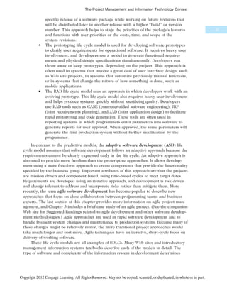 specific release of a software package while working on future revisions that
will be distributed later in another release with a higher “build” or version
number. This approach helps to stage the priorities of the package’s features
and functions with user priorities or the costs, time, and scope of the
system revisions.
• The prototyping life cycle model is used for developing software prototypes
to clarify user requirements for operational software. It requires heavy user
involvement, and developers use a model to generate functional require-
ments and physical design specifications simultaneously. Developers can
throw away or keep prototypes, depending on the project. This approach is
often used in systems that involve a great deal of user interface design, such
as Web site projects, in systems that automate previously manual functions,
or in systems that change the nature of how something is done, such as
mobile applications.
• The RAD life cycle model uses an approach in which developers work with an
evolving prototype. This life cycle model also requires heavy user involvement
and helps produce systems quickly without sacrificing quality. Developers
use RAD tools such as CASE (computer-aided software engineering), JRP
(joint requirements planning), and JAD (joint application design) to facilitate
rapid prototyping and code generation. These tools are often used in
reporting systems in which programmers enter parameters into software to
generate reports for user approval. When approved, the same parameters will
generate the final production system without further modification by the
programmer.
In contrast to the predictive models, the adaptive software development (ASD) life
cycle model assumes that software development follows an adaptive approach because the
requirements cannot be clearly expressed early in the life cycle. An adaptive approach is
also used to provide more freedom than the prescriptive approaches. It allows develop-
ment using a more free-form approach to create components that provide the functionality
specified by the business group. Important attributes of this approach are that the projects
are mission driven and component based, using time-based cycles to meet target dates.
Requirements are developed using an iterative approach, and development is risk driven
and change tolerant to address and incorporate risks rather than mitigate them. More
recently, the term agile software development has become popular to describe new
approaches that focus on close collaboration between programming teams and business
experts. The last section of this chapter provides more information on agile project man-
agement, and Chapter 3 includes a brief case study of an agile project. (See the companion
Web site for Suggested Readings related to agile development and other software develop-
ment methodologies.) Agile approaches are used in rapid software development and to
handle frequent system changes and maintenance to production systems. Because many of
these changes might be relatively minor, the more traditional project approaches would
take much longer and cost more. Agile techniques have an iterative, short-cycle focus on
delivery of working software.
These life cycle models are all examples of SDLCs. Many Web sites and introductory
management information systems textbooks describe each of the models in detail. The
type of software and complexity of the information system in development determines
61
The Project Management and Information Technology Context
Copyright 2012 Cengage Learning. All Rights Reserved. May not be copied, scanned, or duplicated, in whole or in part.
 