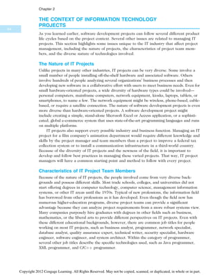 THE CONTEXT OF INFORMATION TECHNOLOGY
PROJECTS
As you learned earlier, software development projects can follow several different product
life cycles based on the project context. Several other issues are related to managing IT
projects. This section highlights some issues unique to the IT industry that affect project
management, including the nature of projects, the characteristics of project team mem-
bers, and the diverse nature of technologies involved.
The Nature of IT Projects
Unlike projects in many other industries, IT projects can be very diverse. Some involve a
small number of people installing off-the-shelf hardware and associated software. Others
involve hundreds of people analyzing several organizations’ business processes and then
developing new software in a collaborative effort with users to meet business needs. Even for
small hardware-oriented projects, a wide diversity of hardware types could be involved—
personal computers, mainframe computers, network equipment, kiosks, laptops, tablets, or
smartphones, to name a few. The network equipment might be wireless, phone-based, cable-
based, or require a satellite connection. The nature of software development projects is even
more diverse than hardware-oriented projects. A software development project might
include creating a simple, stand-alone Microsoft Excel or Access application, or a sophisti-
cated, global e-commerce system that uses state-of-the-art programming languages and runs
on multiple platforms.
IT projects also support every possible industry and business function. Managing an IT
project for a film company’s animation department would require different knowledge and
skills by the project manager and team members than a project to improve a federal tax
collection system or to install a communication infrastructure in a third-world country.
Because of the diversity of IT projects and the newness of the field, it is important to
develop and follow best practices in managing these varied projects. That way, IT project
managers will have a common starting point and method to follow with every project.
Characteristics of IT Project Team Members
Because of the nature of IT projects, the people involved come from very diverse back-
grounds and possess different skills. Most trade schools, colleges, and universities did not
start offering degrees in computer technology, computer science, management information
systems, or other IT areas until the 1970s. Typical of new professions, the information field
has borrowed from other professions as it has developed. Even though the field now has
numerous higher-education programs, diverse project teams can provide a significant
advantage because they can analyze project requirements from a more robust systems view.
Many companies purposely hire graduates with degrees in other fields such as business,
mathematics, or the liberal arts to provide different perspectives on IT projects. Even with
these different educational backgrounds, however, there are common job titles for people
working on most IT projects, such as business analyst, programmer, network specialist,
database analyst, quality assurance expert, technical writer, security specialist, hardware
engineer, software engineer, and system architect. Within the category of programmer,
several other job titles describe the specific technologies used, such as Java programmer,
XML programmer, and C/Cþþ programmer.
64
Chapter 2
Copyright 2012 Cengage Learning. All Rights Reserved. May not be copied, scanned, or duplicated, in whole or in part.
 