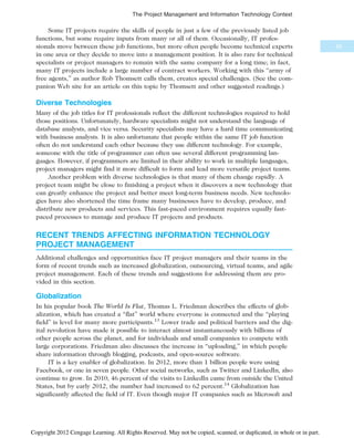 Some IT projects require the skills of people in just a few of the previously listed job
functions, but some require inputs from many or all of them. Occasionally, IT profes-
sionals move between these job functions, but more often people become technical experts
in one area or they decide to move into a management position. It is also rare for technical
specialists or project managers to remain with the same company for a long time; in fact,
many IT projects include a large number of contract workers. Working with this “army of
free agents,” as author Rob Thomsett calls them, creates special challenges. (See the com-
panion Web site for an article on this topic by Thomsett and other suggested readings.)
Diverse Technologies
Many of the job titles for IT professionals reflect the different technologies required to hold
those positions. Unfortunately, hardware specialists might not understand the language of
database analysts, and vice versa. Security specialists may have a hard time communicating
with business analysts. It is also unfortunate that people within the same IT job function
often do not understand each other because they use different technology. For example,
someone with the title of programmer can often use several different programming lan-
guages. However, if programmers are limited in their ability to work in multiple languages,
project managers might find it more difficult to form and lead more versatile project teams.
Another problem with diverse technologies is that many of them change rapidly. A
project team might be close to finishing a project when it discovers a new technology that
can greatly enhance the project and better meet long-term business needs. New technolo-
gies have also shortened the time frame many businesses have to develop, produce, and
distribute new products and services. This fast-paced environment requires equally fast-
paced processes to manage and produce IT projects and products.
RECENT TRENDS AFFECTING INFORMATION TECHNOLOGY
PROJECT MANAGEMENT
Additional challenges and opportunities face IT project managers and their teams in the
form of recent trends such as increased globalization, outsourcing, virtual teams, and agile
project management. Each of these trends and suggestions for addressing them are pro-
vided in this section.
Globalization
In his popular book The World Is Flat, Thomas L. Friedman describes the effects of glob-
alization, which has created a “flat” world where everyone is connected and the “playing
field” is level for many more participants.13
Lower trade and political barriers and the dig-
ital revolution have made it possible to interact almost instantaneously with billions of
other people across the planet, and for individuals and small companies to compete with
large corporations. Friedman also discusses the increase in “uploading,” in which people
share information through blogging, podcasts, and open-source software.
IT is a key enabler of globalization. In 2012, more than 1 billion people were using
Facebook, or one in seven people. Other social networks, such as Twitter and LinkedIn, also
continue to grow. In 2010, 46 percent of the visits to LinkedIn came from outside the United
States, but by early 2012, the number had increased to 62 percent.14
Globalization has
significantly affected the field of IT. Even though major IT companies such as Microsoft and
65
The Project Management and Information Technology Context
Copyright 2012 Cengage Learning. All Rights Reserved. May not be copied, scanned, or duplicated, in whole or in part.
 
