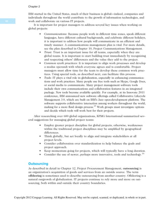 IBM started in the United States, much of their business is global—indeed, companies and
individuals throughout the world contribute to the growth of information technologies, and
work and collaborate on various IT projects.
It is important for project managers to address several key issues when working on
global projects:
• Communications: Because people work in different time zones, speak different
languages, have different cultural backgrounds, and celebrate different holidays,
it is important to address how people will communicate in an efficient and
timely manner. A communications management plan is vital. For more details,
see the plan described in Chapter 10, Project Communications Management.
• Trust: Trust is an important issue for all teams, especially when they are
global teams. It is important to start building trust immediately by recognizing
and respecting others’ differences and the value they add to the project.
• Common work practices: It is important to align work processes and develop
a modus operandi with which everyone agrees and is comfortable. Project
managers must allow time for the team to develop these common work prac-
tices. Using special tools, as described next, can facilitate this process.
• Tools: IT plays a vital role in globalization, especially in enhancing communica-
tions and work practices. Many people use free tools such as Skype, Google Docs,
or social media to communicate. Many project management software tools
include their own communications and collaboration features in an integrated
package. New tools become available quickly. For example, at its Innovate 2011
conference, IBM announced new software offerings called Collaborative Lifecycle
Management 3.0, which are built on IBM’s Jazz open-development platform. The
software supports collaborative interaction among workers throughout the world,
making for a more fluid design process.15
Work groups must investigate options
and decide which tools will work best for their projects.
After researching over 600 global organizations, KPMG International summarized sev-
eral suggestions for managing global project teams:
• Employ greater project discipline for global projects; otherwise, weaknesses
within the traditional project disciplines may be amplified by geographical
differences.
• Think globally, but act locally to align and integrate stakeholders at all
project levels.
• Consider collaboration over standardization to help balance the goals and
project approach.
• Keep momentum going for projects, which will typically have a long duration.
• Consider the use of newer, perhaps more innovative, tools and technology.16
Outsourcing
As described in detail in Chapter 12, Project Procurement Management, outsourcing is
an organization’s acquisition of goods and services from an outside source. The term
offshoring is sometimes used to describe outsourcing from another country. Offshoring is a
natural outgrowth of globalization. IT projects continue to rely more and more on out-
sourcing, both within and outside their country boundaries.
66
Chapter 2
Copyright 2012 Cengage Learning. All Rights Reserved. May not be copied, scanned, or duplicated, in whole or in part.
 