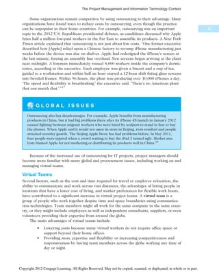 Some organizations remain competitive by using outsourcing to their advantage. Many
organizations have found ways to reduce costs by outsourcing, even though the practice
can be unpopular in their home countries. For example, outsourcing was an important
topic in the 2012 U.S. Republican presidential debates, as candidates discussed why Apple
hires half a million low-paid workers in the Far East to assemble its products. A New York
Times article explained that outsourcing is not just about low costs. “One former executive
described how [Apple] relied upon a Chinese factory to revamp iPhone manufacturing just
weeks before the device was due on shelves. Apple had redesigned the iPhone’s screen at
the last minute, forcing an assembly line overhaul. New screens began arriving at the plant
near midnight. A foreman immediately roused 8,000 workers inside the company’s dormi-
tories, according to the executive. Each employee was given a biscuit and a cup of tea,
guided to a workstation and within half an hour started a 12-hour shift fitting glass screens
into beveled frames. Within 96 hours, the plant was producing over 10,000 iPhones a day.
‘The speed and flexibility is breathtaking,’ the executive said. ‘There’s no American plant
that can match that.’ ”17
G L O B A L I S S U E S
Outsourcing also has disadvantages. For example, Apple benefits from manufacturing
products in China, but it had big problems there after its iPhone 4S launch in January 2012
caused fighting between migrant workers who were hired by scalpers to stand in line to buy
the phones. When Apple said it would not open its store in Beijing, riots resulted and people
attacked security guards. The Beijing Apple Store has had problems before. In May 2011,
four people were injured when a crowd waiting to buy the iPad 2 turned ugly. Market ana-
lysts blamed Apple for not marketing or distributing its products well in China.18
Because of the increased use of outsourcing for IT projects, project managers should
become more familiar with many global and procurement issues, including working on and
managing virtual teams.
Virtual Teams
Several factors, such as the cost and time required for travel or employee relocation, the
ability to communicate and work across vast distances, the advantages of hiring people in
locations that have a lower cost of living, and worker preferences for flexible work hours,
have contributed to a significant increase in virtual project teams. A virtual team is a
group of people who work together despite time and space boundaries using communica-
tion technologies. Team members might all work for the same company in the same coun-
try, or they might include employees as well as independent consultants, suppliers, or even
volunteers providing their expertise from around the globe.
The main advantages of virtual teams include:
• Lowering costs because many virtual workers do not require office space or
support beyond their home offices.
• Providing more expertise and flexibility or increasing competitiveness and
responsiveness by having team members across the globe working any time of
day or night.
67
The Project Management and Information Technology Context
Copyright 2012 Cengage Learning. All Rights Reserved. May not be copied, scanned, or duplicated, in whole or in part.
 
