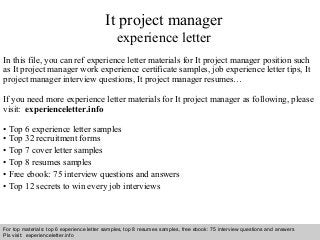Interview questions and answers – free download/ pdf and ppt file
It project manager
experience letter
In this file, you can ref experience letter materials for It project manager position such
as It project manager work experience certificate samples, job experience letter tips, It
project manager interview questions, It project manager resumes…
If you need more experience letter materials for It project manager as following, please
visit: experienceletter.info
• Top 6 experience letter samples
• Top 32 recruitment forms
• Top 7 cover letter samples
• Top 8 resumes samples
• Free ebook: 75 interview questions and answers
• Top 12 secrets to win every job interviews
For top materials: top 6 experience letter samples, top 8 resumes samples, free ebook: 75 interview questions and answers
Pls visit: experienceletter.info
 