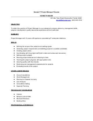Sample IT Project Manager Resume
KENNETH MAIER
201 Idle Time Road, Brooksville, Florida 34601
abcdef@anymail.com, (352) 645-2012
OBJECTIVE
To obtain the position of Project Manager in your esteemed company where my management skills,
program development, quality assurance experience will be maximized.
SUMMARY
Project Manager with 10 years of Experience, specializing IT enterprise initiations.
SKILLS
● Defining the scope of the projects and settings goals.
● Assessing project requirements and allotting projects to suitable candidates.
● Creating project plans.
● Coordinating with the project staff (both onsite and outsourced resources).
● Setting project budgets.
● Planning project timelines and adhering to them.
● Tracking the project progress with appropriate tools.
● Assuring quality with final checks.
● Performing risk management assessments for projects.
● Evaluating results of the project.
OTHER COMPETENCIES
● Account escalations
● Client Management
● Planning for Disaster recovery
● Cost Analysis
● Consultative Selling
● Capacity Planning
TECHNOLOGY KNOWLEDGE
● Outlook
● Network LAN & WAN
● Microsoft Windows
● Desktop iMac
PROFESSIONAL EXPERIENCE
 
