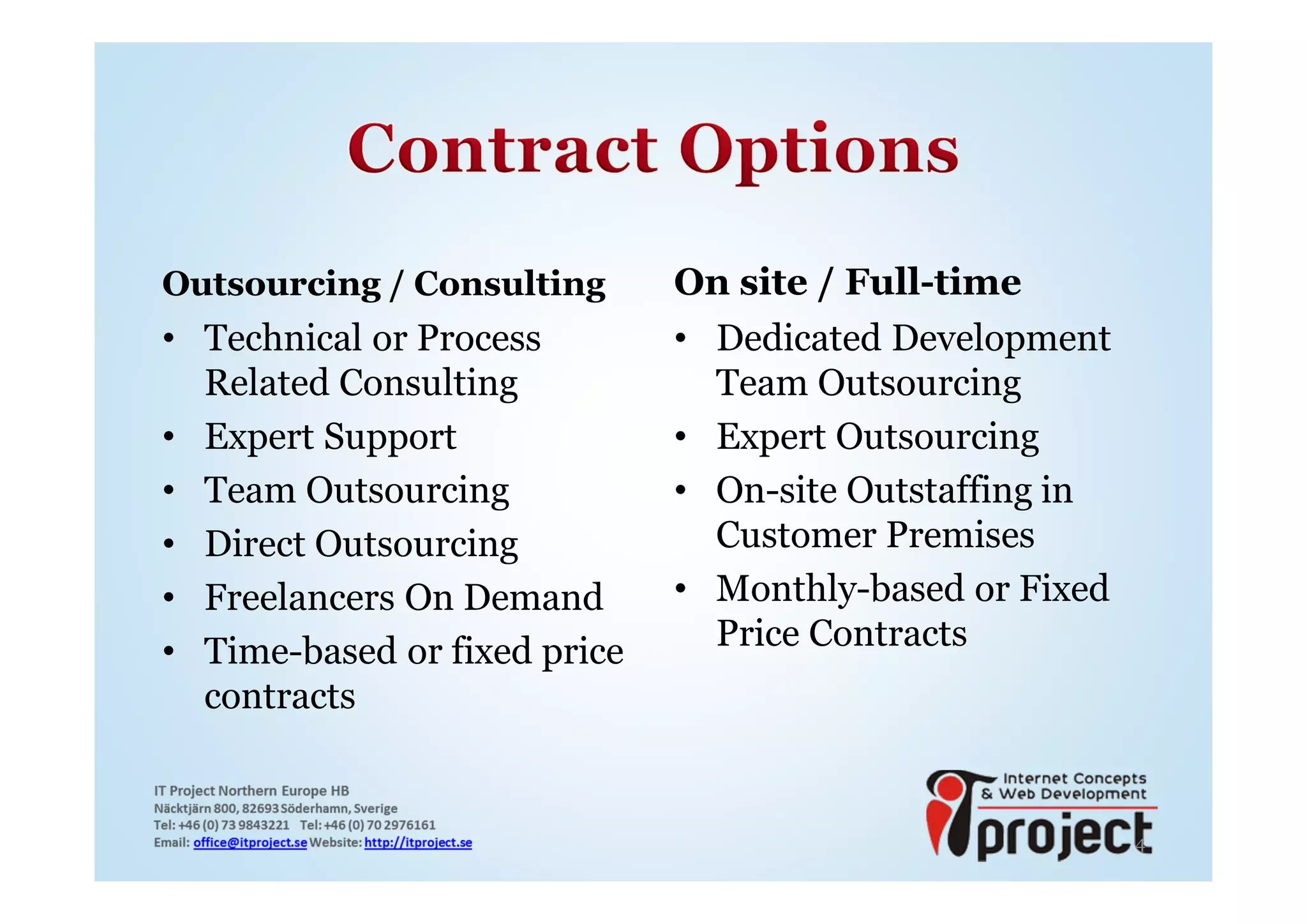 Outsourcing / Consulting      On site / Full-time
• Technical or Process        • Dedicated Development
  Related Consulting            Team Outsourcing
• Expert Support              • Expert Outsourcing
• Team Outsourcing            • On-site Outstaffing in
• Direct Outsourcing            Customer Premises
• Freelancers On Demand       • Monthly-based or Fixed
• Time-based or fixed price     Price Contracts
  contracts


                                                         4
 