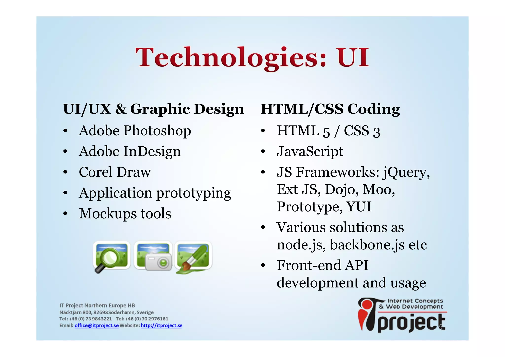 UI/UX & Graphic Design      HTML/CSS Coding
• Adobe Photoshop           • HTML 5 / CSS 3
• Adobe InDesign            • JavaScript
• Corel Draw                • JS Frameworks: jQuery,
• Application prototyping     Ext JS, Dojo, Moo,
• Mockups tools               Prototype, YUI
                            • Various solutions as
                              node.js, backbone.js etc
                            • Front-end API
                              development and usage

                                                         5
 