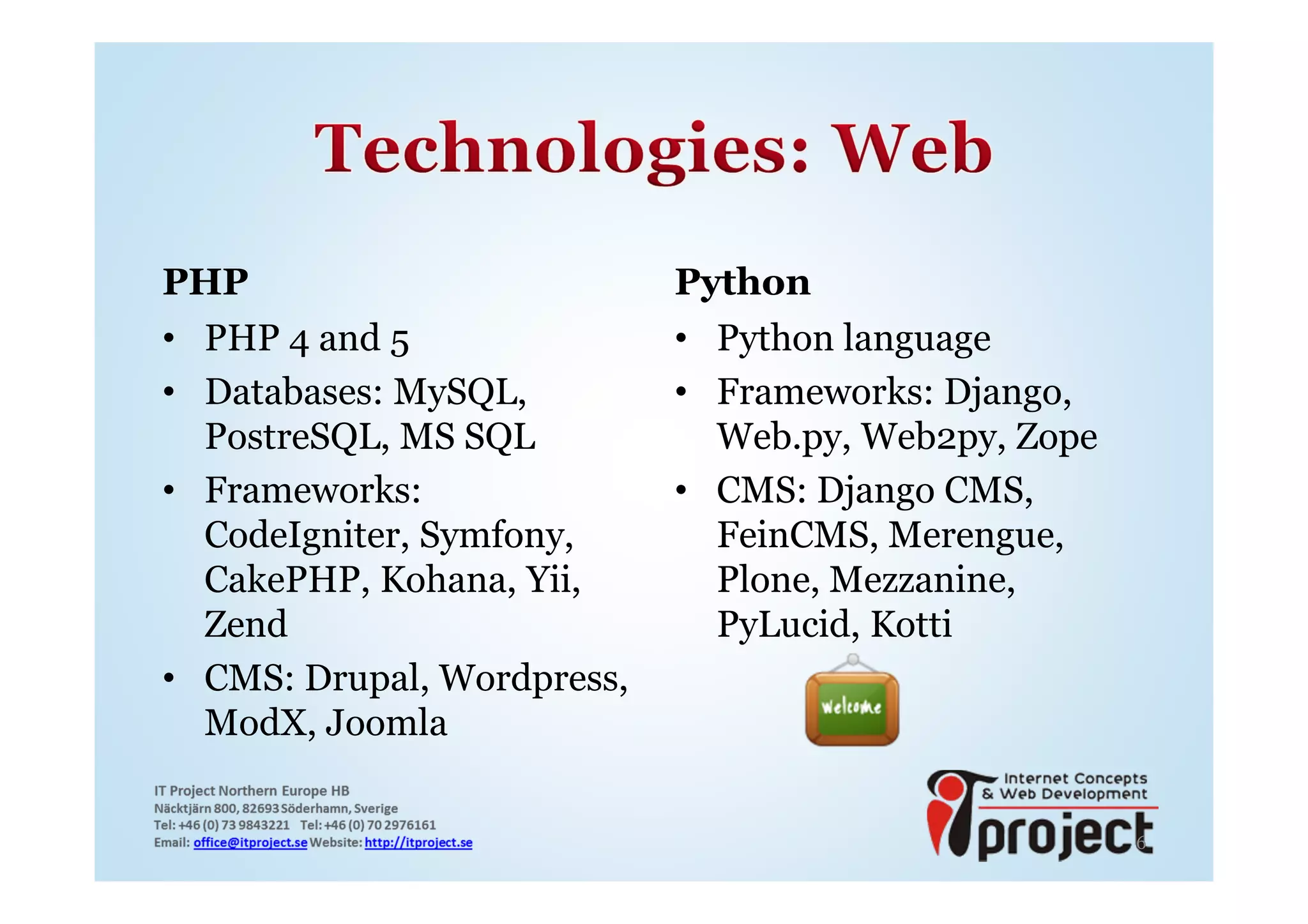 PHP                         Python
• PHP 4 and 5               • Python language
• Databases: MySQL,         • Frameworks: Django,
  PostreSQL, MS SQL           Web.py, Web2py, Zope
• Frameworks:               • CMS: Django CMS,
  CodeIgniter, Symfony,       FeinCMS, Merengue,
  CakePHP, Kohana, Yii,       Plone, Mezzanine,
  Zend                        PyLucid, Kotti
• CMS: Drupal, Wordpress,
  ModX, Joomla


                                                     6
 