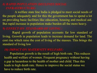 8) RAPID POPULATION DECLINES SOCIAL
INFRASTRUCTURE:
A welfare state line India is pledged to meet social needs of
the people adequately and for this the government has to spend a lot
on providing basic facilities like education, housing and medical aid.
But rapid increase in population make burden all the more heavy.
9) EFFECT ON STANDARD OF LIVING :
Rapid growth of population accounts far low standard of
living. Growth in population leads to increase demand for land. The
cost rise which raise the cost of living of the masses. This brings the
standard of living low
10) IMPACT ON MATERNITY WELFARE:
Population growth is the result of high birth rate. This reduces
health and welfare of women. Frequent pregnancy without having
a gap in hazardous to the health of mother and child. Thus this
leads to high death rate. Hence to improve the social status we
have to reduce birth rate.
 