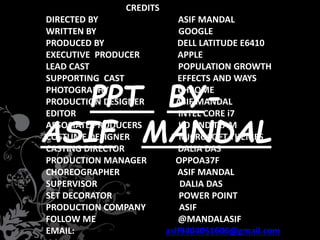 CREDITS
DIRECTED BY ASIF MANDAL
WRITTEN BY GOOGLE
PRODUCED BY DELL LATITUDE E6410
EXECUTIVE PRODUCER APPLE
LEAD CAST POPULATION GROWTH
SUPPORTING CAST EFFECTS AND WAYS
PHOTOGRAPHY CHROME
PRODUCTION DESIGNER ASIF MANDAL
EDITOR INTEL CORE i7
ASSOCIATE PRODUCERS JIO AND TEAM
COSTUME DESIGNER MICROSOFT THEMES
CASTING DIRECTOR DALIA DAS
PRODUCTION MANAGER OPPOA37F
CHOREOGRAPHER ASIF MANDAL
SUPERVISOR DALIA DAS
SET DECORATOR POWER POINT
PRODUCTION COMPANY ASIF
FOLLOW ME @MANDALASIF
EMAIL: asif9404051606@gmail.com
PPT BY-
ASIF MANDAL
 