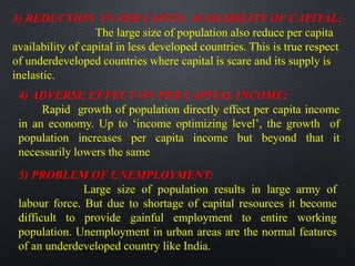 3) REDUCTION IN PER CAPITA AVAILIBILITY OF CAPITAL:
The large size of population also reduce per capita
availability of capital in less developed countries. This is true respect
of underdeveloped countries where capital is scare and its supply is
inelastic.
4) ADVERSE EFFECT ON PER CAPITAL INCOME:
Rapid growth of population directly effect per capita income
in an economy. Up to ‘income optimizing level’, the growth of
population increases per capita income but beyond that it
necessarily lowers the same
5) PROBLEM OF UNEMPLOYMENT:
Large size of population results in large army of
labour force. But due to shortage of capital resources it become
difficult to provide gainful employment to entire working
population. Unemployment in urban areas are the normal features
of an underdeveloped country like India.
 