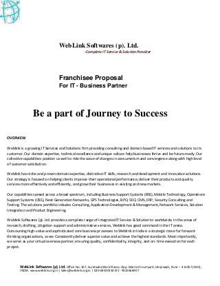 WebLink Softwares (p). Ltd. Office No. 107, Suratwala Mark Plazzo, Opp. Marriot Courtyard, Hinjewadi, Pune – 411057 (M.H),
INDIA. www.weblink.org.in | Sales@weblink.org.in | 020-69330150|91 - 9325666907
WebLink Softwares (p). Ltd.
-Complete IT Service & Solution Provider
Franchisee Proposal
For IT - Business Partner
Be a part of Journey to Success
OVERVIEW
Weblink is a growing IT Services and Solutions firm providing consulting and domain based IT services and solutions to its
customer. Our domain expertise, technical excellence and unique culture help businesses thrive and be future-ready. Our
collective capabilities position us well to ride the wave of changes in consumerism and convergence along with high level
of customer satisfaction.
Weblink has niche and proven domain expertise, distinctive IT skills, research and development and innovative solutions.
Our strategy is focused on helping clients improve their operational performance, deliver their products and quality
services more effectively and efficiently, and grow their businesses in existing and new markets.
Our capabilities spread across a broad spectrum, including Business Support Systems (BSS), Mobile Technology, Operations
Support Systems (OSS), Next Generation Networks, GPS Technologies, BPO, SEO, CMS, ERP, Security Consulting and
Testing. The solutions portfolio includes Consulting, Application Development & Management, Network Services, Solution
Integration and Product Engineering.
Weblink Softwares (p). Ltd provides a complete range of integrated IT Service & Solution to worldwide. In the areas of
research, drafting, Litigation support and administrative services, Weblink has good command in the IT arena.
Outsourcing high-value and sophisticated core business processes to Weblink in India is a strategic move for forward-
thinking organizations, as we Consistently deliver superior value and achieve the highest standards. Most importantly,
we serve as your virtual overseas partner, ensuring quality, confidentiality, integrity, and on- time execution for each
project.


 