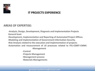 AREAS OF EXPERTISE: 
-Analysis, Design, Development, Diagnosis and Implementation Projects General level. -Development, Implementation and Reporting of Automated Project Offices. -Modeling and Implementation of Government Information Security. -Risk Analysis related to the execution and implementation of projects. -Automation and measurement of all processes related to ITIL-COBIT-CMMI: -Management -Control -Projects Management -Management process -Materials Managements 
IT PROJECTS EXPERIENCE 
gerardo.barberena@icloud.com  