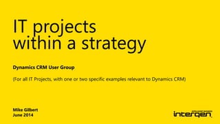 Mike Gilbert
June 2014
Dynamics CRM User Group
(For all IT Projects, with one or two specific examples relevant to Dynamics CRM)
IT projects
within a strategy
 