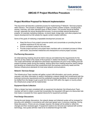 AMCAS IT Project Workflow Procedure
Project Workflow Proposal for Network Implementation
This document will describe a potential process for implementing IT Network / Services projects
within Danisco. This process is designed for ongoing content creation projects, including tools,
articles, channels, and other standard types of Web content. The process should be flexible
enough, especially the actual development process, to accommodate special development
projects, for example marketing initiatives, co-brand deals, bridge sites, and other projects that
require development but fall outside the regular content creation definition.
Some of the goals of instituting a repeatable development process are
• Keep the focus of any project consumer-centric and concentrate on providing the best
possible experience for the end user.
• Ensure consistent quality for the end-user.
• Provide project sponsors and project team members with a consistent process to follow
with known, documented milestones and checkpoints to ensure project success.
Pre-Planning Discussions
An initial planning meeting should be held to discuss and determine the requirements for the
network as they relate to the needs of the business in relation the Danisco IT strategic roadmap.
The onsite administrator will determine what these requirements are prior to the meeting and will
present business needs during the meeting. Actions items from meeting would be used to design
and develop an infrastructure that compliments both the business community needs and the
Danisco infrastructure standards for local area network communications.
Network / Services Design
The Infrastructure Team member will gather current LAN information, port counts, services
requests, and other information to assist in facilitating a network design that compliments both the
business community requirements and the published corporate standards. An equipment list will
be drafted from the design to get a quote form the local VAR within the region or country where
the infrastructure project will be implemented.
Equipment Quote Collection
When a design has been completed with an equipment list attached, the Infrastructure Team
member will work to obtain a quote that incorporates the requested LAN gear at a discounted rate
that meets or exceeds the Cisco agreed discounts for equipment purchase.
Post Design Discussions
During the post design discussions, the network design and obtained quotes will be reviewed for
accuracy and validation in accordance with what was agreed upon in previous meetings. During
these discussions, if there are any changes required, the design will be edited to reflect the
changes and then reviewed again. If equipment needs to be removed and replaced with another
technology, new quotes will then need to be re-obtained through the VAR.
 