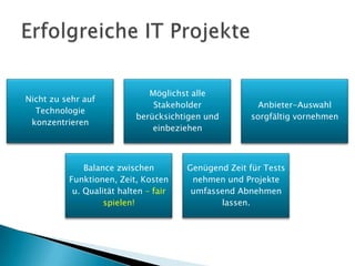 Möglichst alle
Nicht zu sehr auf
                               Stakeholder              Anbieter-Auswahl
  Technologie
                           berücksichtigen und        sorgfältig vornehmen
 konzentrieren
                               einbeziehen



              Balance zwischen         Genügend Zeit für Tests
          Funktionen, Zeit, Kosten      nehmen und Projekte
           u. Qualität halten – fair    umfassend Abnehmen
                   spielen!                   lassen.
 
