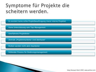 Es existiert keine echte Projektbeauftragung (meist interne Projekte)


Keine Unterstützung vom Top-Management


Unerfahrene Projektleiter


Zentrale „Projektmitarbeiter sind überlastet“


Risiken werden nicht aktiv bearbeitet


Fehlender Prozess für Änderungsmanagement




                                                                        Satya Narayan Dash 2009: www.pmhut.com
 