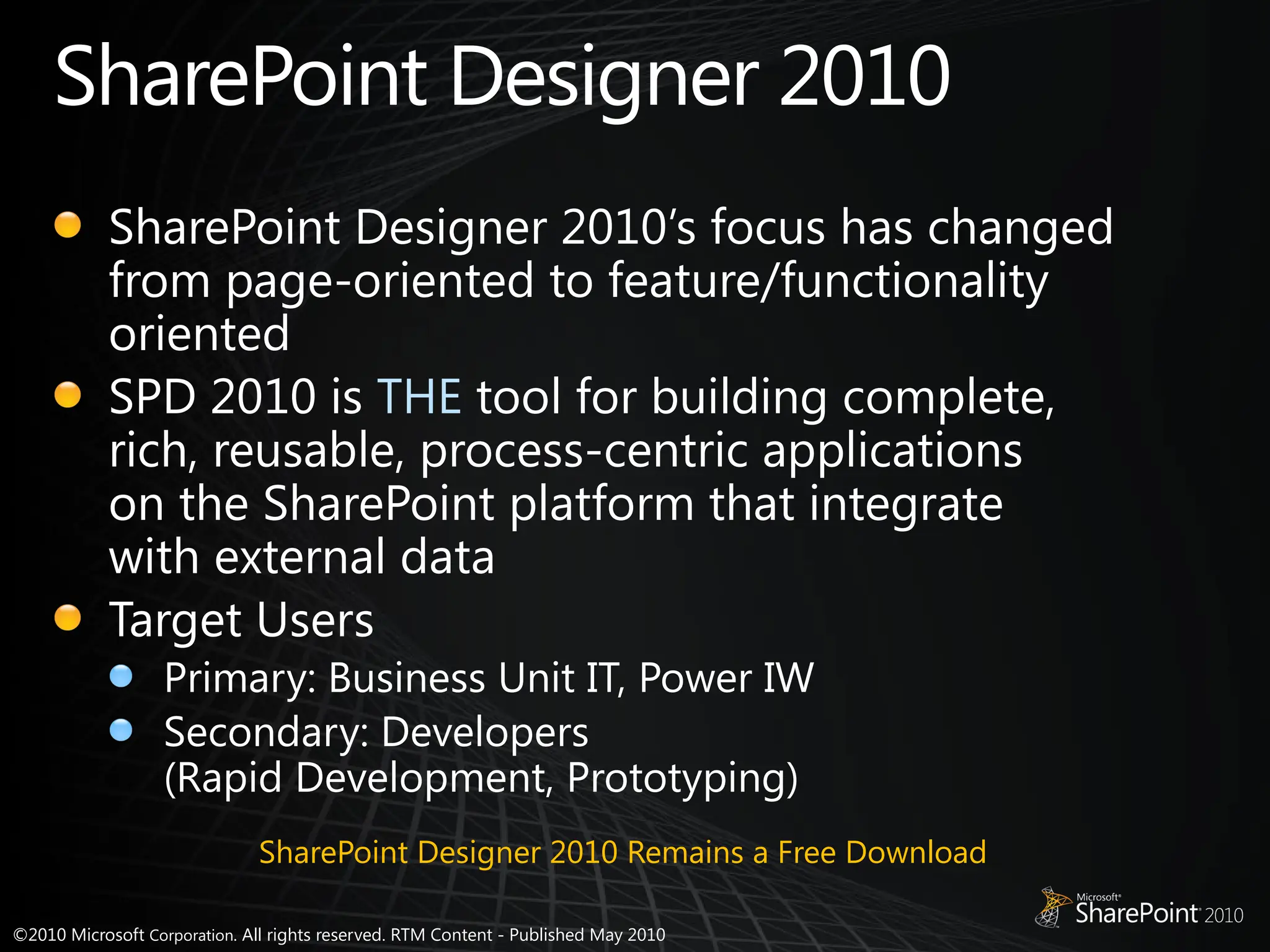 ©2010 Microsoft Corporation. All rights reserved. RTM Content - Published May 2010
SharePoint Designer 2010
SharePoint Designer 2010’s focus has changed
from page-oriented to feature/functionality
oriented
SPD 2010 is THE tool for building complete,
rich, reusable, process-centric applications
on the SharePoint platform that integrate
with external data
Target Users
Primary: Business Unit IT, Power IW
Secondary: Developers
(Rapid Development, Prototyping)
SharePoint Designer 2010 Remains a Free Download
 