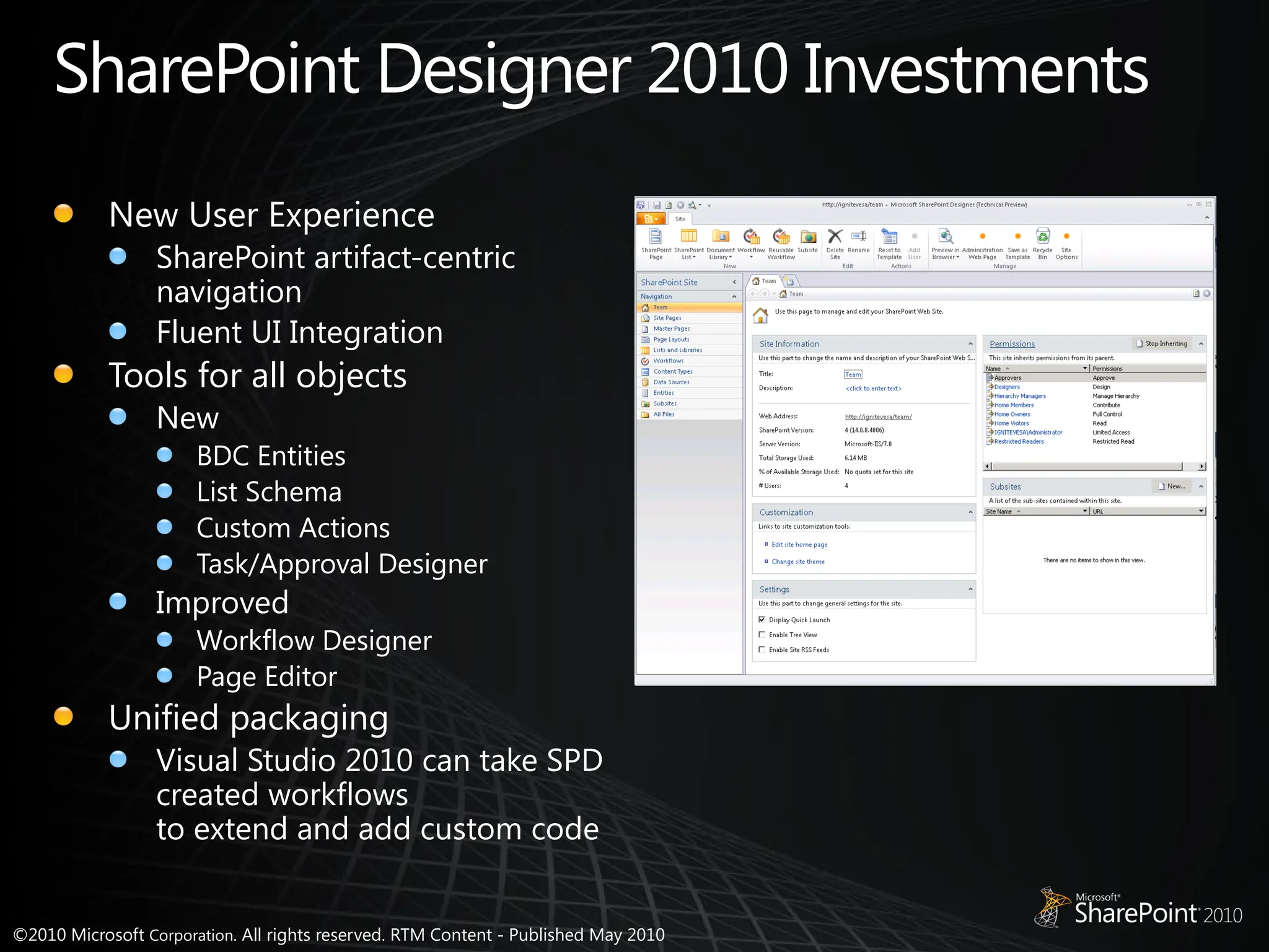 ©2010 Microsoft Corporation. All rights reserved. RTM Content - Published May 2010
SharePoint Designer 2010 Investments
New User Experience
SharePoint artifact-centric
navigation
Fluent UI Integration
Tools for all objects
New
BDC Entities
List Schema
Custom Actions
Task/Approval Designer
Improved
Workflow Designer
Page Editor
Unified packaging
Visual Studio 2010 can take SPD
created workflows
to extend and add custom code
 