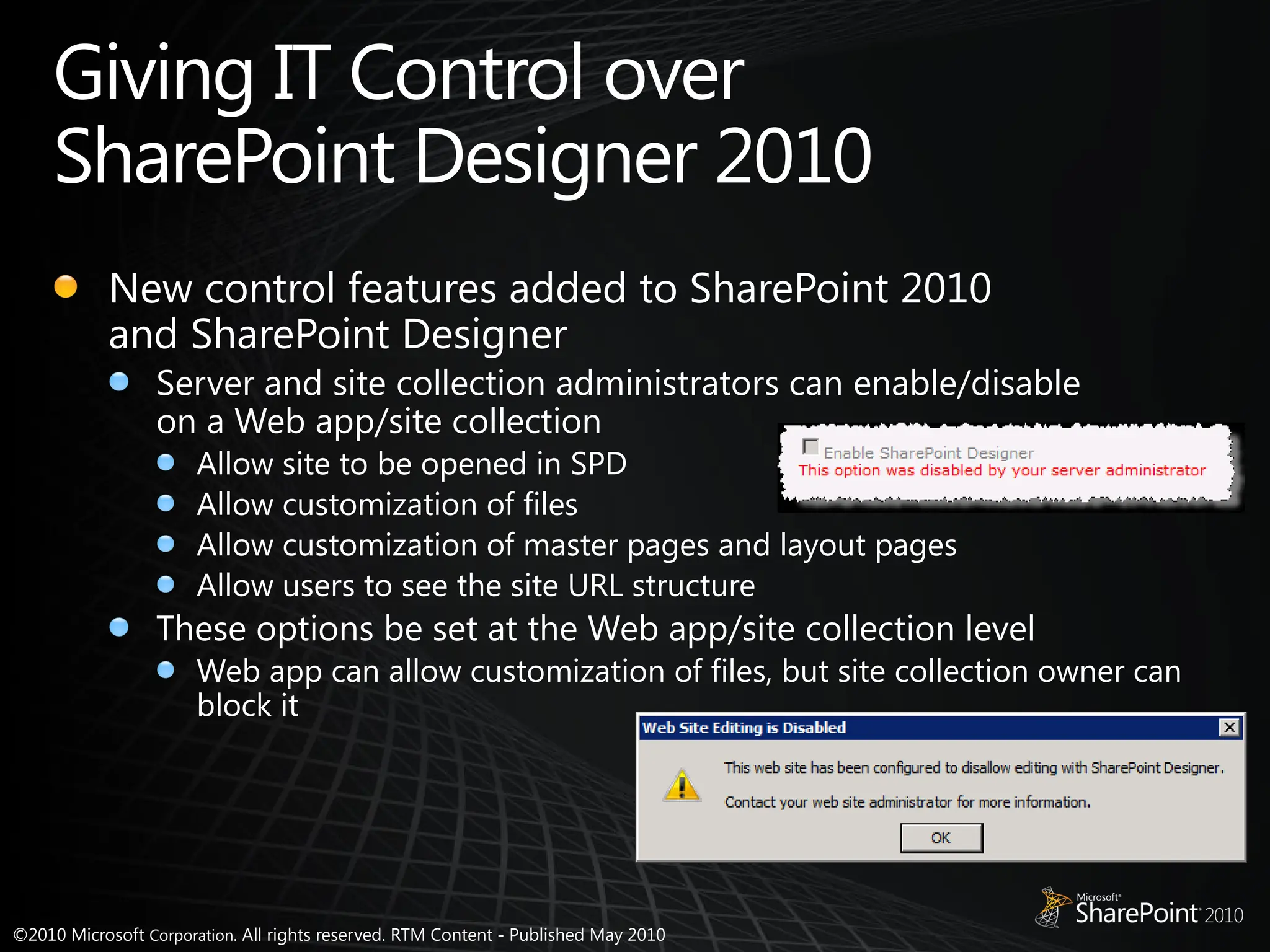 ©2010 Microsoft Corporation. All rights reserved. RTM Content - Published May 2010
Giving IT Control over
SharePoint Designer 2010
New control features added to SharePoint 2010
and SharePoint Designer
Server and site collection administrators can enable/disable
on a Web app/site collection
Allow site to be opened in SPD
Allow customization of files
Allow customization of master pages and layout pages
Allow users to see the site URL structure
These options be set at the Web app/site collection level
Web app can allow customization of files, but site collection owner can
block it
 