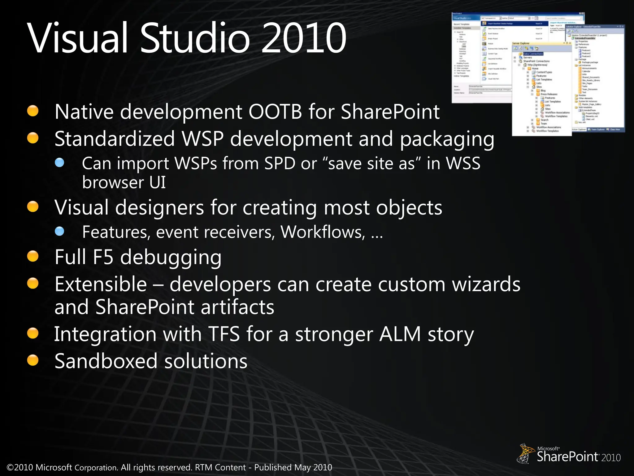 ©2010 Microsoft Corporation. All rights reserved. RTM Content - Published May 2010
Visual Studio 2010
Native development OOTB for SharePoint
Standardized WSP development and packaging
Can import WSPs from SPD or “save site as” in WSS
browser UI
Visual designers for creating most objects
Features, event receivers, Workflows, …
Full F5 debugging
Extensible – developers can create custom wizards
and SharePoint artifacts
Integration with TFS for a stronger ALM story
Sandboxed solutions
 