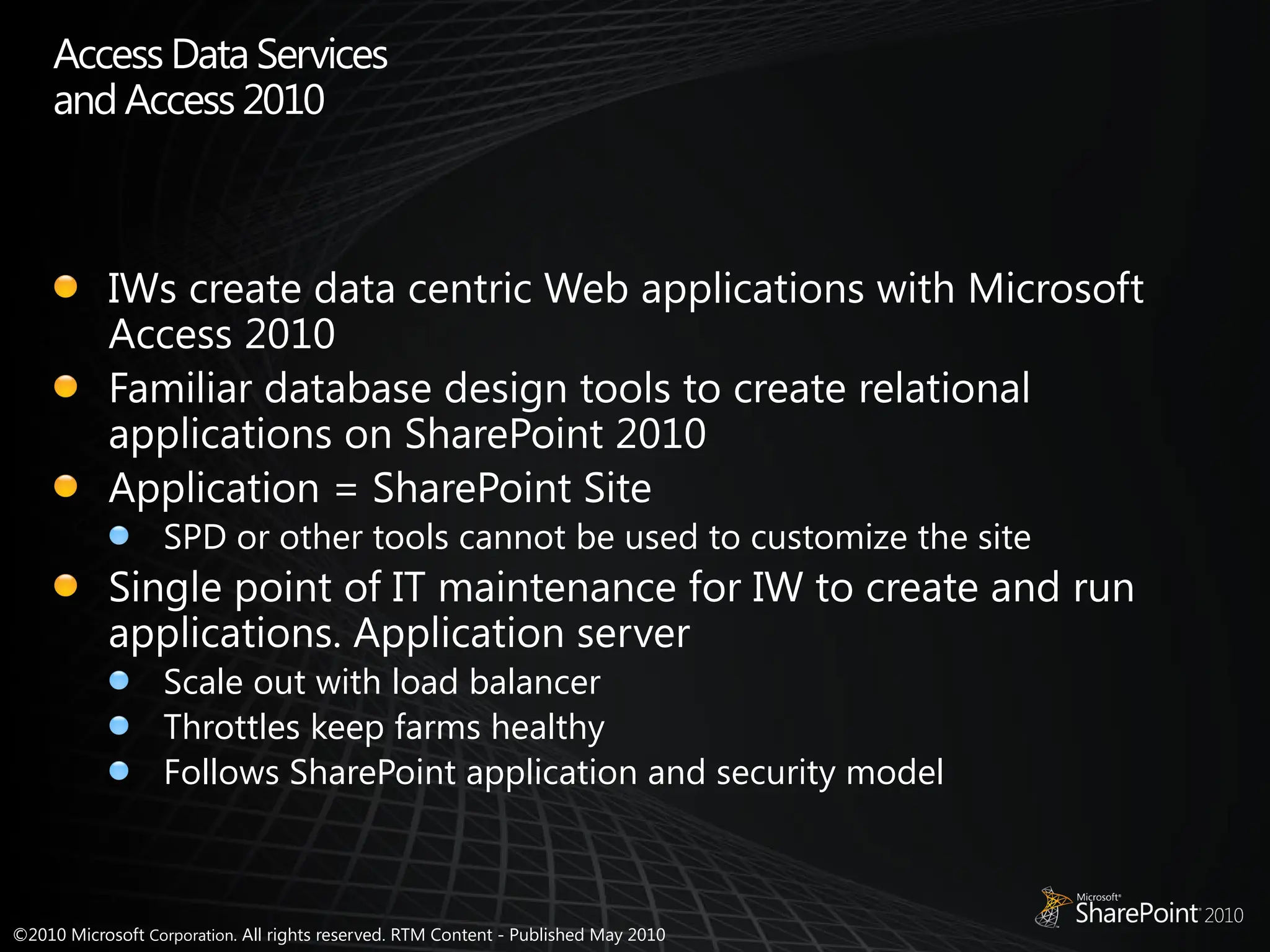 ©2010 Microsoft Corporation. All rights reserved. RTM Content - Published May 2010
Access Data Services
andAccess 2010
IWs create data centric Web applications with Microsoft
Access 2010
Familiar database design tools to create relational
applications on SharePoint 2010
Application = SharePoint Site
SPD or other tools cannot be used to customize the site
Single point of IT maintenance for IW to create and run
applications. Application server
Scale out with load balancer
Throttles keep farms healthy
Follows SharePoint application and security model
 