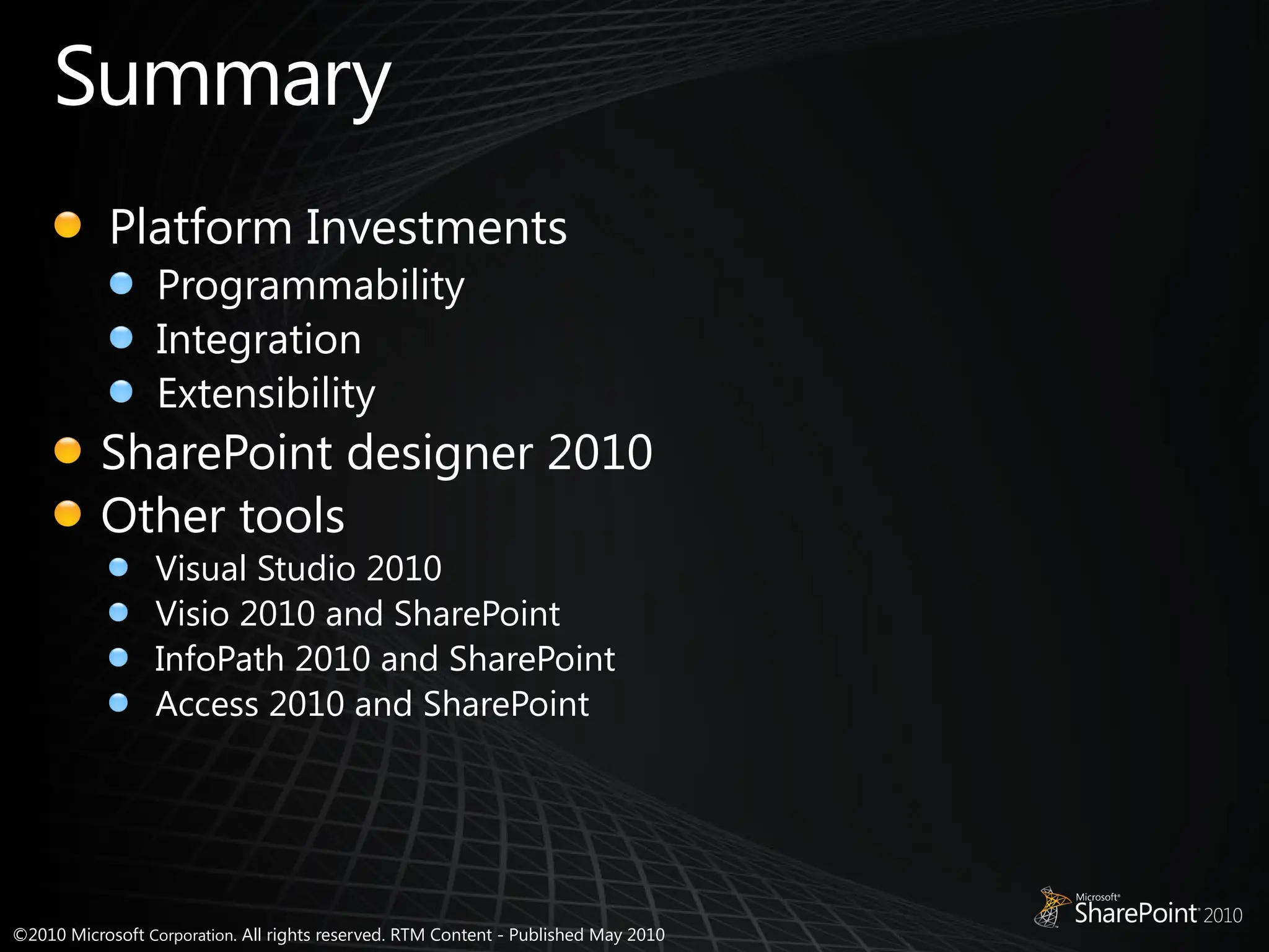 ©2010 Microsoft Corporation. All rights reserved. RTM Content - Published May 2010
Summary
Platform Investments
Programmability
Integration
Extensibility
SharePoint designer 2010
Other tools
Visual Studio 2010
Visio 2010 and SharePoint
InfoPath 2010 and SharePoint
Access 2010 and SharePoint
 