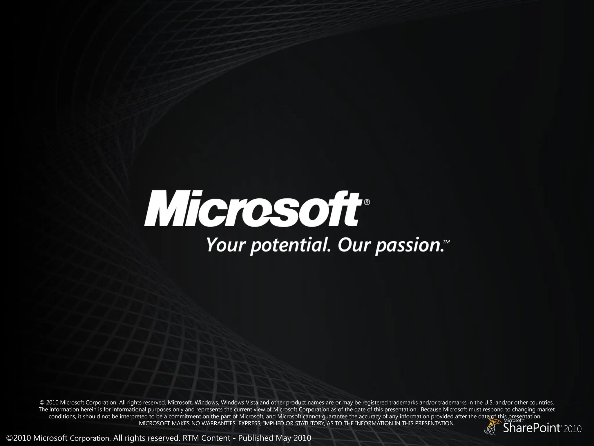 ©2010 Microsoft Corporation. All rights reserved. RTM Content - Published May 2010
© 2010 Microsoft Corporation. All rights reserved. Microsoft, Windows, Windows Vista and other product names are or may be registered trademarks and/or trademarks in the U.S. and/or other countries.
The information herein is for informational purposes only and represents the current view of Microsoft Corporation as of the date of this presentation. Because Microsoft must respond to changing market
conditions, it should not be interpreted to be a commitment on the part of Microsoft, and Microsoft cannot guarantee the accuracy of any information provided after the date of this presentation.
MICROSOFT MAKES NO WARRANTIES, EXPRESS, IMPLIED OR STATUTORY, AS TO THE INFORMATION IN THIS PRESENTATION.
 